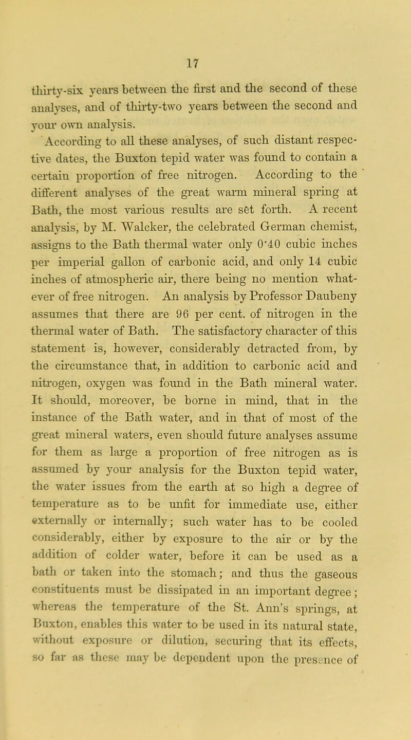 thirty-six years between the first and the second of these analyses, and of thirty-two years between the second and your own analysis. According to all these analyses, of such distant respec- tive dates, the Buxton tepid water was found to contain a certain proportion of free nitrogen. According to the different analyses of the great warm mineral spring at Bath, the most various results are set forth. A recent analysis, by M. Walcker, the celebrated German chemist, assigns to the Bath thermal water only 0*40 cubic inches per imperial gallon of carbonic acid, and only 14 cubic inches of atmospheric air, there being no mention what- ever of free nitrogen. An analysis by Professor Daubeny assumes that there are 96 per cent, of nitrogen in the thermal water of Bath. The satisfactory character of this statement is, however, considerably detracted from, by the circumstance that, in addition to carbonic acid and nitrogen, oxygen was found in the Bath mineral water. It should, moreover, be borne in mind, that in the instance of the Bath water, and in that of most of the great mineral waters, even should future analyses assume for them as large a proportion of free nitrogen as is assumed by your analysis for the Buxton tepid water, the water issues from the earth at so high a degree of temperature as to be unfit for immediate use, either externally or internally; such water has to be cooled considerably, either by exposure to the air or by the addition of colder water, before it can be used as a bath or taken into the stomach; and thus the gaseous constituents must be dissipated in an important degree; whereas the temperature of the St. Ann's springs, at Buxton, enables this water to be used in its natural state, Without exposure or dilution, securing that its effects, so far as these may be dependent upon the presence of