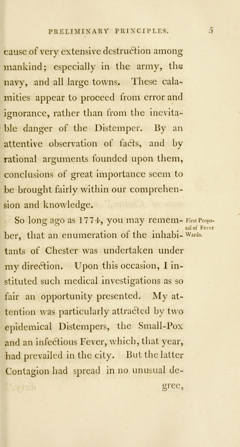 cause of very extensive destruction among mankind; especially in the army, the navy, and all large towns. These cala- mities appear to proceed from error and ignorance, rather than from the inevita- ble danger of the Distemper. By an attentive observation of faCts, and bv rational arguments founded upon them, conclusions of great importance seem to be brought fairly within our comprehen- sion and knowledge. So long ago as 1774*, you may remem- First Propo- sal of Fever ber, that an enumeration of the inhabi- Wards- tants of Chester was undertaken under my direction. Upon this occasion, I in- stituted such medical investigations as so fair an opportunity presented. My at- tention was particularly attracted by two epidemical Distempers, the Small-Pox and an infeCtious Fever, which, that year, had prevailed in the city. But the latter Contagion had spread in no unusual de-