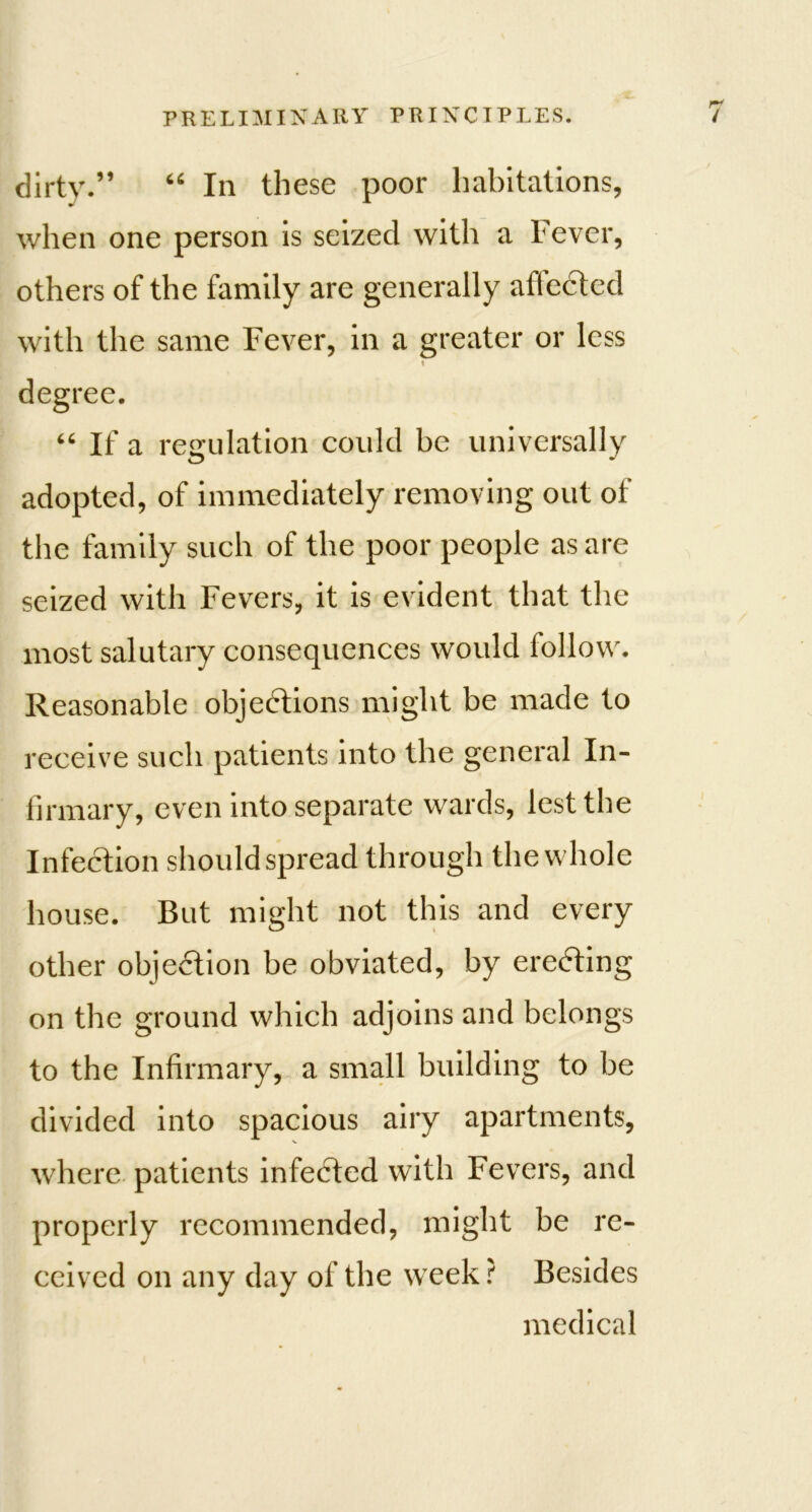 dirty.” 66 In these poor habitations, when one person is seized with a Fever, others of the family are generally aflected with the same Fever, in a greater or less degree. 66 If a regulation could be universally adopted, of immediately removing out of the family such of the poor people as are seized with Fevers, it is evident that the most salutary consequences would follow. Reasonable objections might be made to receive such patients into the general In- firmary, even into separate wards, lest the Infection should spread through the whole house. But might not this and every other objection be obviated, by erecting on the ground which adjoins and belongs to the Infirmary, a small building to be divided into spacious airy apartments, where patients infeCted with Fevers, and properly recommended, might be re- ceived on any day of the week ? Besides medical