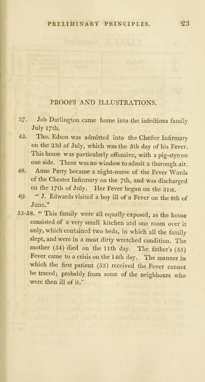 PROOFS AND ILLUSTRATIONS. 3/. Job Darlington came home into the infedtious family July 17th. 43. Tho. Edson was admitted into the Chefier Infirmary J on the 23d of July, which was the 5th day of his Fever. This house was particularly offensive, with a pig-stye on one side. There was no window to admit a thorough air. 48. Anne Parry became a night-nurse of the Fever Wards of the Chester Infirmary on the 7th, and was discharged on the 17th of July. Her Fever began on the 31st. 49. “ J. Edwards visited a boy ill of a fever on the 8th of June.” 53-58. “ This family were all equally exposed, as the house consisted of a very small kitchen and one room over it only, which contained two beds, in which all the family slept, and were in a most dirty wretched condition. The mother (54) died on the 11th day. The father’s (55) Fever came to a crisis on the 14th day. The manner in which the first patient (53) received the Fever cannot be traced j probably from some of the neighbours who were then ill of it.”