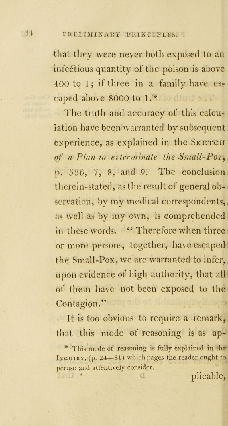 that they were never both exposed to an infectious quantity of the poison is above 400 to 1; if three in a family have es- caped above 8000 to 1.* The truth and accuracy of this calcu- lation have been warranted by subsequent experience, as explained in the Sketch of a Plan to exterminate the Small-Pox, p. 536, 7, 8, and 9. The conclusion therein-stated, as the result of general ob- servation, by my medical correspondents, as well as by my own, is comprehended in these words. “ Therefore when three or more persons, together, have escaped the Small-Pox, we are warranted to infer, upon evidence of high authority, that all of them have not been exposed to the Contagion.” It is too obvious to require a remark, that this mode of reasoning is as ap- * This mode of reasoning is fully explained in the Inquiry, (p. 24—31) which pages the reader ought to peruse and attentively consider. ’ plicable,