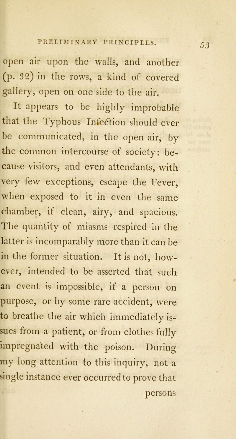 open air upon the walls, and another (p. 32) in the rows, a kind of covered gallery, open on one side to the air. It appears to be highly improbable that the Typhous Infection should ever be communicated, in the open air, by the common intercourse of society: be- cause visitors, and even attendants, with very few exceptions, escape the Fever, when exposed to it in even the same chamber, if clean, airy, and spacious. The quantity of miasms respired in the latter is incomparably more than it can be in the former situation. It is not, how- ever, intended to be asserted that such an event is impossible, if a person on purpose, or by some rare accident, were to breathe the air which immediately is- sues from a patient, or from clothes fully impregnated with the poison. During my long attention to this inquiry, not a single instance ever occurred to prove that persons