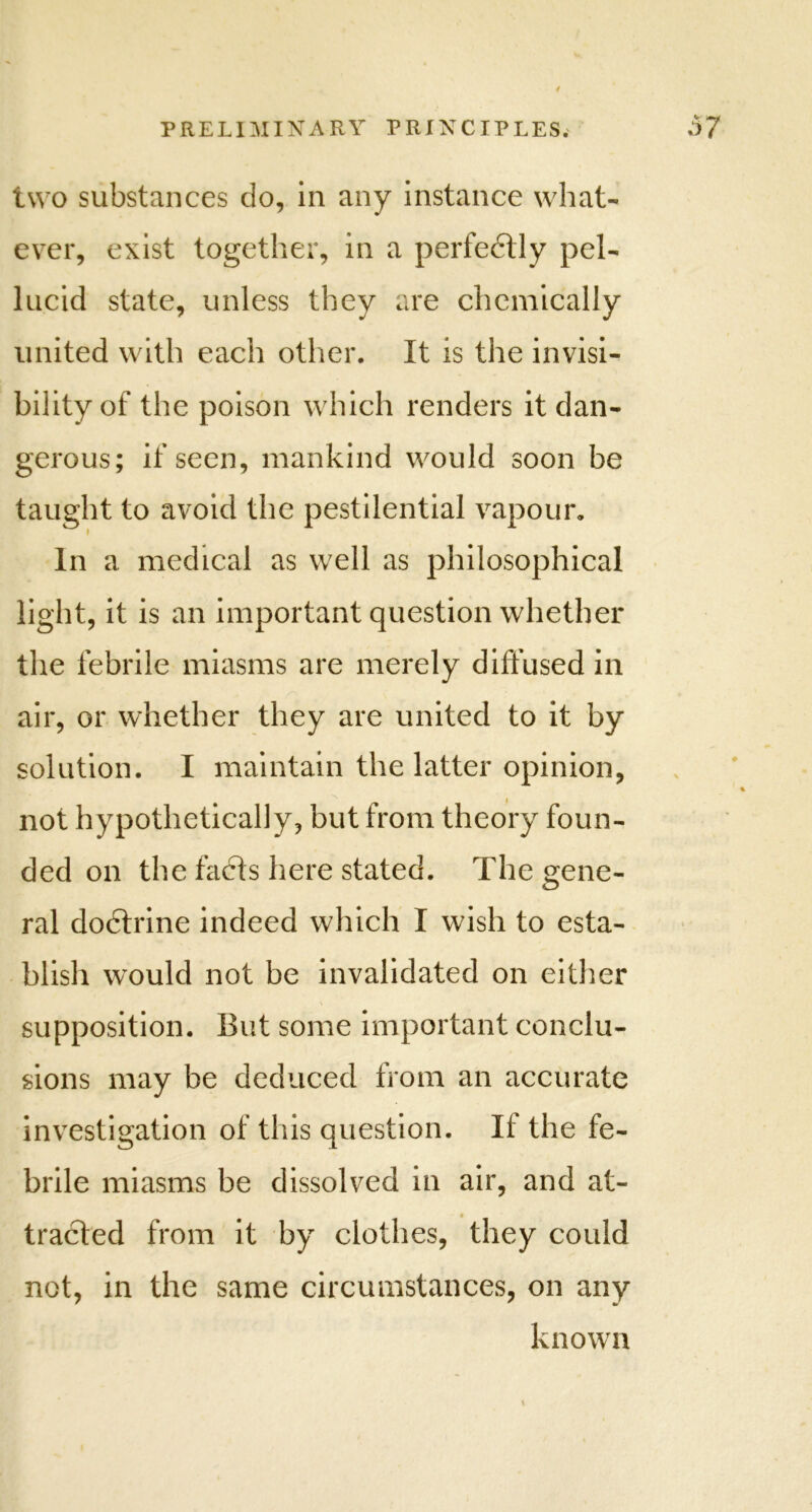 two substances clo, in any instance what- ever, exist together, in a perfedtly pel- lucid state, unless they are chemically united with each other. It is the invisi- bility of the poison which renders it dan- gerous; if seen, mankind would soon be to avoid the pestilential vapour. In a medical as well as philosophical light, it is an important question whether the febrile miasms are merely diffused in air, or whether they are united to it by solution. I maintain the latter opinion, not hypothetically, but from theory foun- ded on the facts here stated. The gene- blish would not be invalidated on either supposition. But some important conclu- sions may he deduced from an accurate investigation of this question. If the fe- brile miasms be dissolved in air, and at- tracted from it by clothes, they could not, in the same circumstances, on any known taught