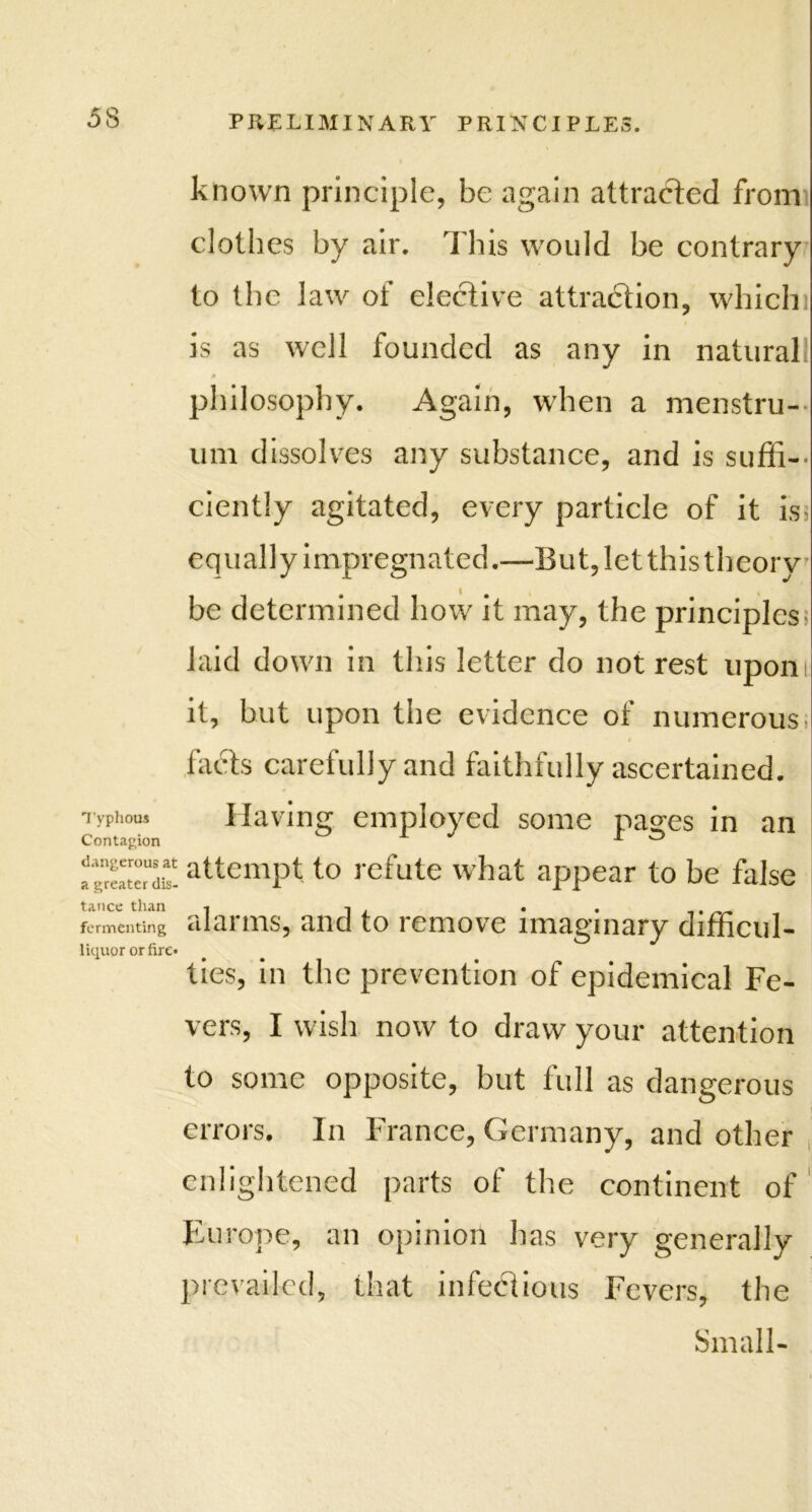 known principle, be again attracted from clothes by air. This would be contrary to the law of elective attraction, which is as well founded as any in natural 0 philosophy. Again, when a menstru- um dissolves any substance, and is suffi- ciently agitated, every particle of it is; equally impregnated.—But, let this theory be determined how it may, the principles' laid down in this letter do not rest upon it, but upon the evidence of numerous facts carefully and faithfully ascertained. Typhous Having employed some passes in an Contagion A ^ X O ag^eate^dis- altcmPt to refute what appear to be false fermenting alarms, and to remove imaginary difficul- liquor or fire* ties, in the prevention of epidemical Fe- vers, I wish now to draw your attention to some opposite, but full as dangerous errors. In France, Germany, and other enlightened parts of the continent of Europe, an opinion has very generally prevailed, that infectious Fevers, the Small-