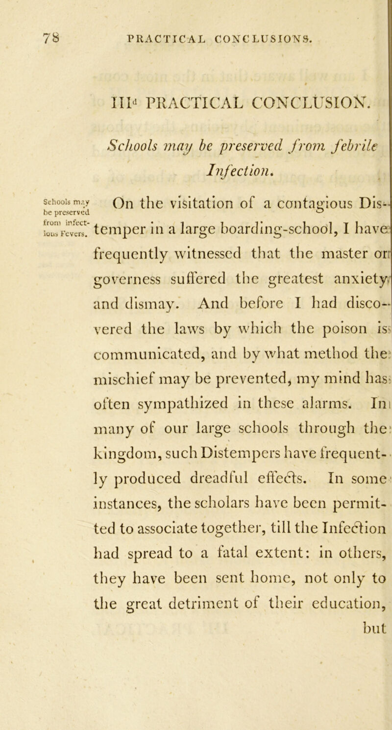 Schools m.vy be preserved from infect- ious Fevers. Ill* PRACTICAL CONCLUSION. Schools may be preserved from febrile Infection. On the visitation of a contagious Dis- temper in a large boarding-school, I have frequently witnessed that the master orr governess suffered the greatest anxiety and dismay. And before I had disco- vered the laws by which the poison is communicated, and by what method the mischief may be prevented, my mind has often sympathized in these alarms. In many of our large schools through the kingdom, such Distempers have frequent- ly produced dreadful effects. In some instances, the scholars have been permit- ted to associate together, till the Infection had spread to a fatal extent: in others, they have been sent home, not only to the great detriment of their education, but