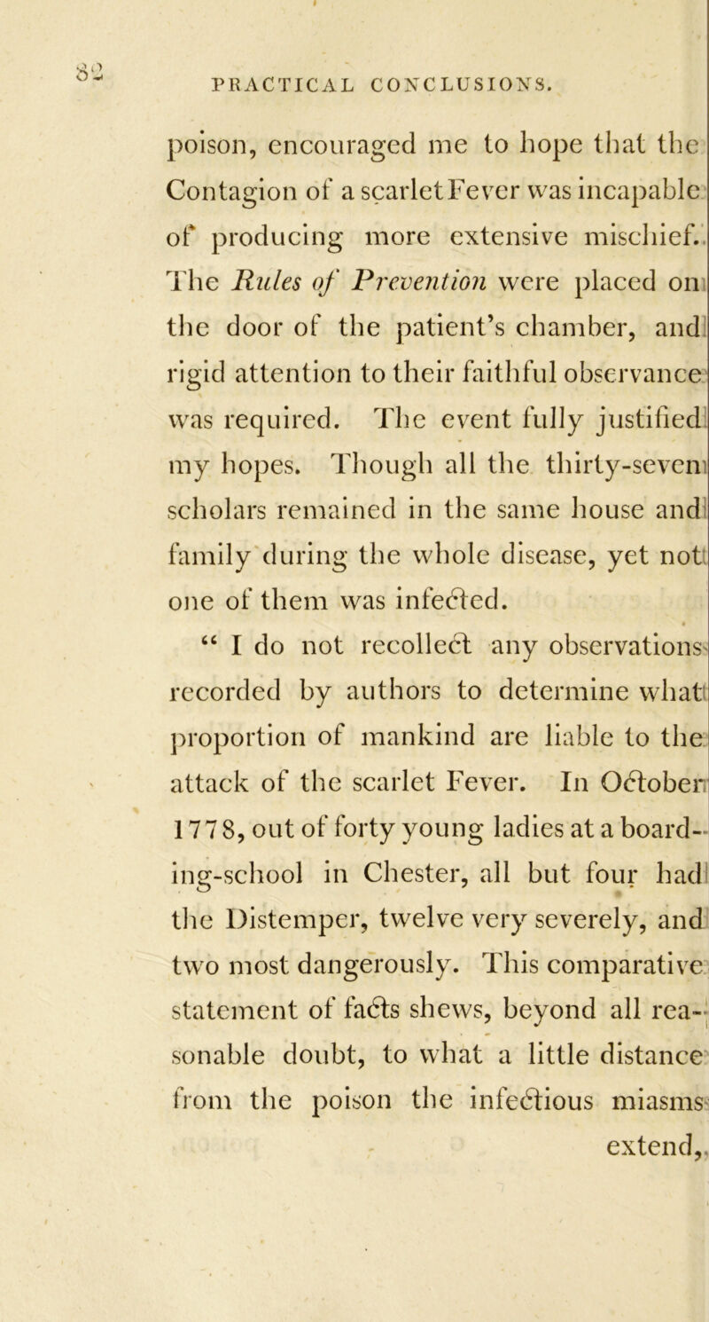 < PRACTICAL CONCLUSIONS. poison, encouraged me to hope that the Contagion of a scarlet Fever was incapable of producing more extensive mischief. The Rules of Prevention were placed on the door of the patient’s chamber, and rigid attention to their faithful observance was required. The event fully justified my hopes. Though all the thirty-seveni scholars remained in the same house and family during the whole disease, yet not one of them was infedted. « “ I do not recollect any observations recorded by authors to determine what proportion of mankind are liable to the attack of the scarlet Fever. In Qdtober; 17 7 8, out of forty young ladies at a board- ing-school in Chester, all but four had o 7 the Distemper, twelve very severely, and two most dangerously. This comparative statement of fadts shews, beyond all rea- sonable doubt, to what a little distance from the poison the infectious miasms extend,.