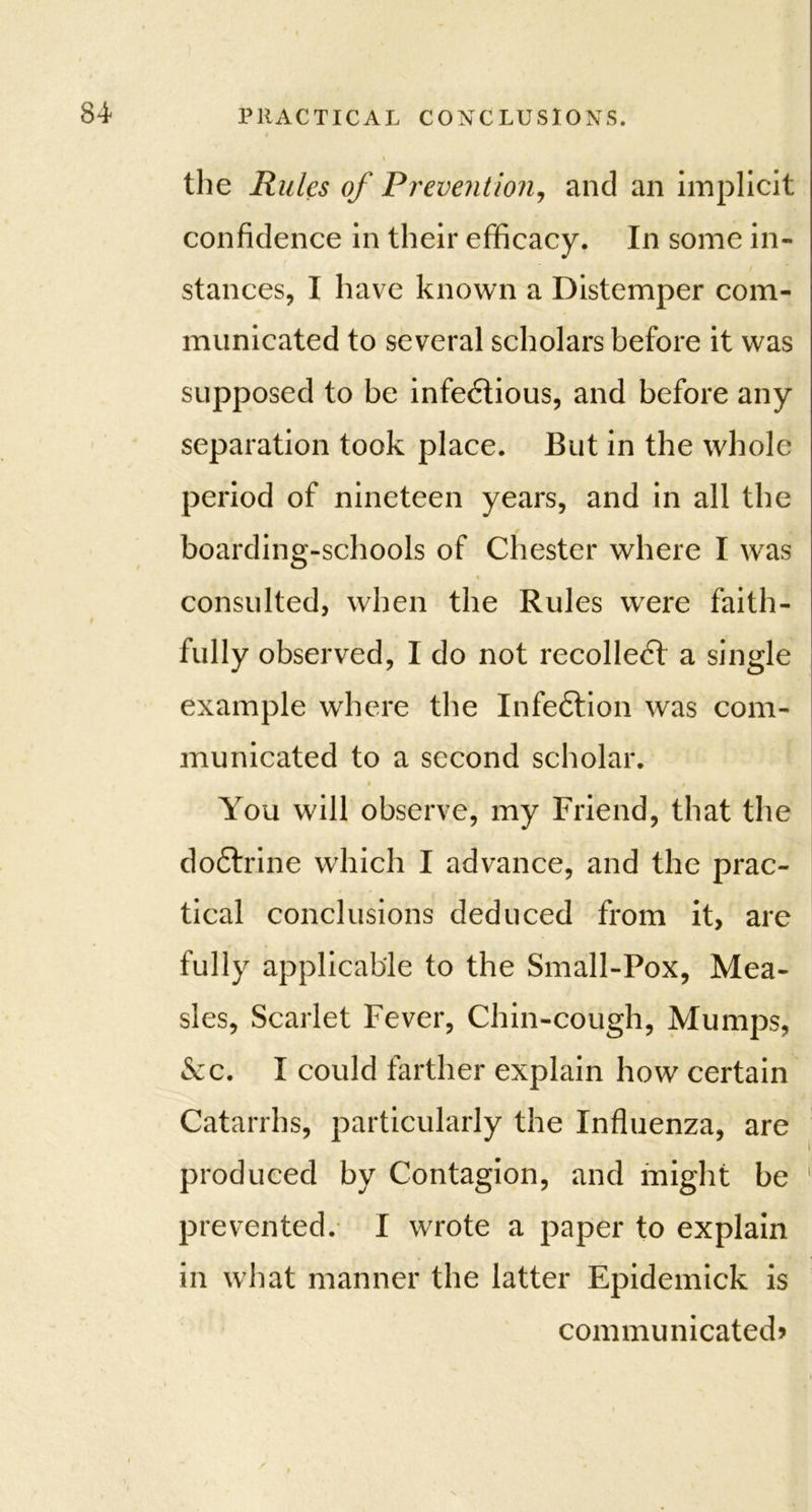 the Rules of Prevention, and an implicit confidence in their efficacy. In some in- stances, I have known a Distemper com- municated to several scholars before it was supposed to be infectious, and before any separation took place. But in the whole period of nineteen years, and in all the boarding-schools of Chester where I was consulted, when the Rules were faith- fully observed, I do not recoiled a single example where the Infedion was com- municated to a second scholar. • / You will observe, my Friend, that the dodrine which I advance, and the prac- tical conclusions deduced from it, are fully applicable to the Small-Pox, Mea- sles, Scarlet Fever, Chin-cough, Mumps, &c. I could farther explain how certain Catarrhs, particularly the Influenza, are produced by Contagion, and might be ' prevented. I wrote a paper to explain in what manner the latter Epidemick is communicated?