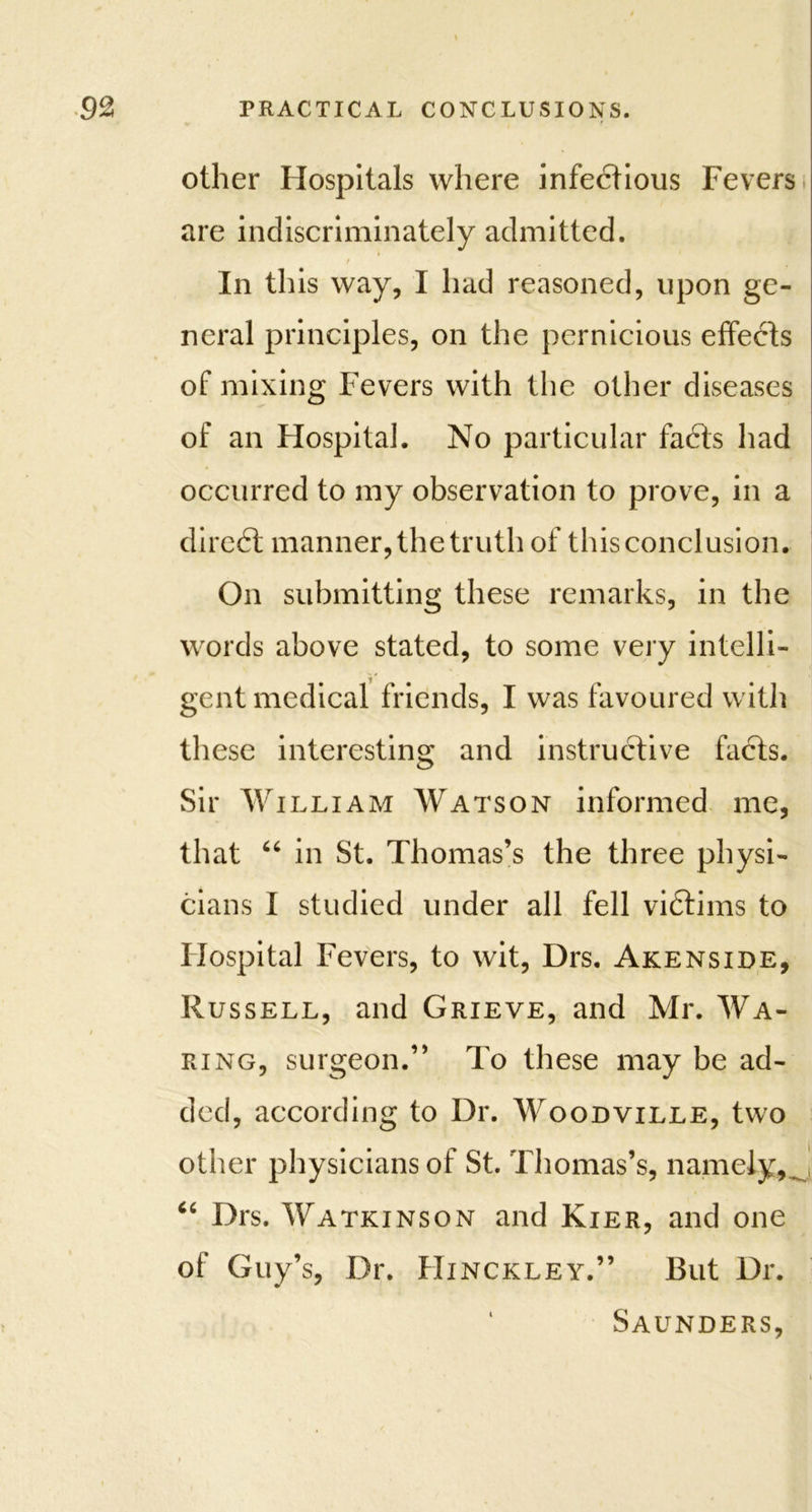 other Hospitals where infectious Fevers are indiscriminately admitted. ! In this way, I had reasoned, upon ge- neral principles, on the pernicious effects of mixing Fevers with the other diseases of an Hospital. No particular fadts had occurred to my observation to prove, in a direct manner, the truth of this conclusion. On submitting these remarks, in the words above stated, to some very intelli- gent medical friends, I was favoured with these interesting and instructive facts. Sir William Watson informed me, that 46 in St. Thomas’s the three physi- cians I studied under all fell vidtims to Hospital Fevers, to wit, Drs. Akenside, Russell, and Grieve, and Mr. Wa- ring, surgeon.” To these may be ad- ded, according to Dr. Woodville, two other physicians of St. Thomas’s, namely, J “ Drs. Watkinson and Kier, and one of Guy’s, Dr. Hinckley.” But Dr. Saunders,