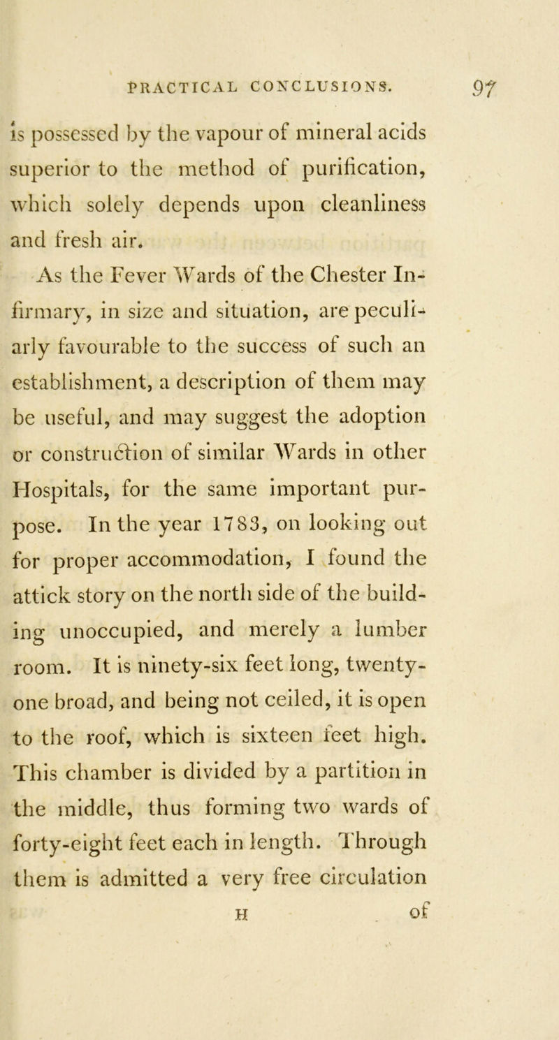 Is possessed by the vapour of mineral acids superior to the method of purification, which solely depends upon cleanliness and fresh air. As the Fever Wards of the Chester In- firmary, in size and situation, are peculi- arly favourable to the success of such an j establishment, a description of them may be useful, and may suggest the adoption or construction of similar Wards in other Hospitals, for the same important pur- pose. In the year 17 83, on looking out. for proper accommodation, I found the attick story on the north side of the build- ing unoccupied, and merely a lumber room. It is ninety-six feet long, twenty- one broad, and being not ceiled, it is open to the roof, which is sixteen feet high. This chamber is divided by a partition in the middle, thus forming two wards of forty-eight feet each in length. Through ♦ them is admitted a very free circulation h of