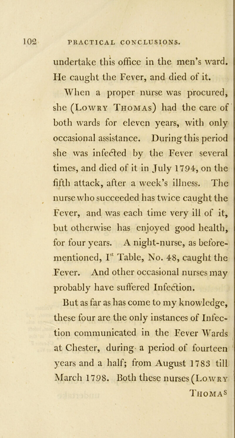 > undertake this office in the men’s ward. He caught the Fever, and died of it. When a proper nurse was procured, she (Lowry Thomas) had the care of both wards for eleven years, with only occasional assistance. During this period she was infedted by the Fever several times, and died of it in July 1794, on the fifth attack, after a week’s illness. The nurse who succeeded has twice caught the Fever, and was each time very ill of it, but otherwise has enjoyed good health, for four years. A night-nurse, as before- mentioned, Ist Table, No. 48, caught the Fever. And other occasional nurses may probably have suffered Infection. But as far as has come to my knowledge, these four are the only instances of Infec- tion communicated in the Fever Wards r at Chester, during- a period of fourteen 1 years and a half; from August 1783 till March 1798. Both these nurses (Lowry Thomas