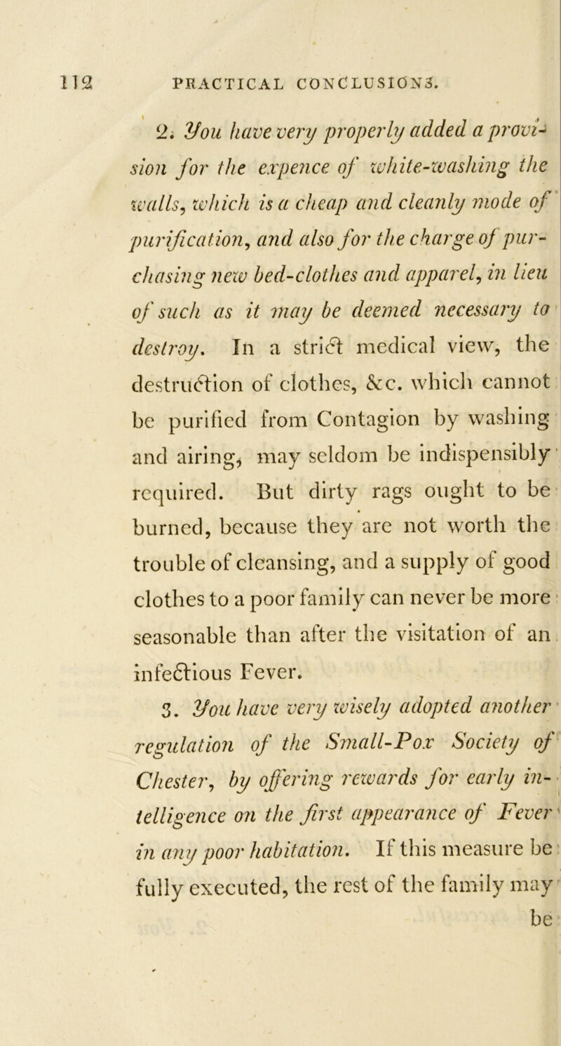 12. ifou have very properly added a provi- sion for the expence of white-washing the xvalls, which is a cheap and cleanly mode of purification, and also for the charge of pur- chasing new bed-clothes and apparel, in lieu of such as it may be deemed necessary to destroy. In a strict medical view, the destruction of clothes, &c. which cannot be purified from Contagion by washing and airing, may seldom be indispensibly required. But dirty rags ought to be burned, because they are not worth the trouble of cleansing, and a supply of good clothes to a poor family can never be more seasonable than after the visitation of an infeftious Fever. 3. you have very zvisely adopted another regulation of the Small-Pox Society of Chester, by offering rezvards for early in- telligence on the first appearance of Fever1 in any poor habitation. If this measure be fully executed, the rest of the family may be