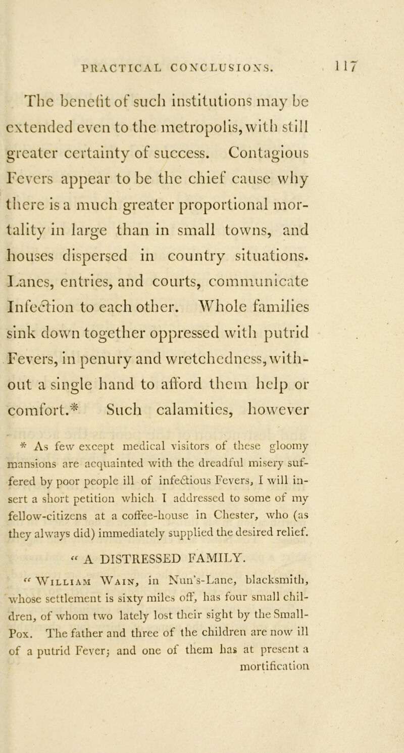 The benefit of such institutions may be extended even to the metropolis, with still greater certainty of success. Contagious Fevers appear to be the chief cause why there is a much greater proportional mor- tality in large than in small towns, and houses dispersed in country situations. Lanes, entries, and courts, communicate Infection to each other. Whole families sink down together oppressed with putrid Fevers, in penury and wrretchedness, with- out a single hand to afford them help or comfort.* Such calamities, however * As few except medical visitors of these gloomy mansions are acquainted with the dreadful misery suf- fered by poor people ill of infectious Fevers, I will in- sert a short petition which I addressed to some of my fellow-citizens at a coffee-house in Chester, who (as they always did) immediately supplied the desired relief.  A DISTRESSED FAMILY. William Wain, in Nun’s-Lane, blacksmith, whose settlement is sixty miles off, has four small chil- dren, of whom two lately lost their sight by the Small- Pox. The father and three of the children are now ill of a putrid Fever; and one of them has at present a mortification