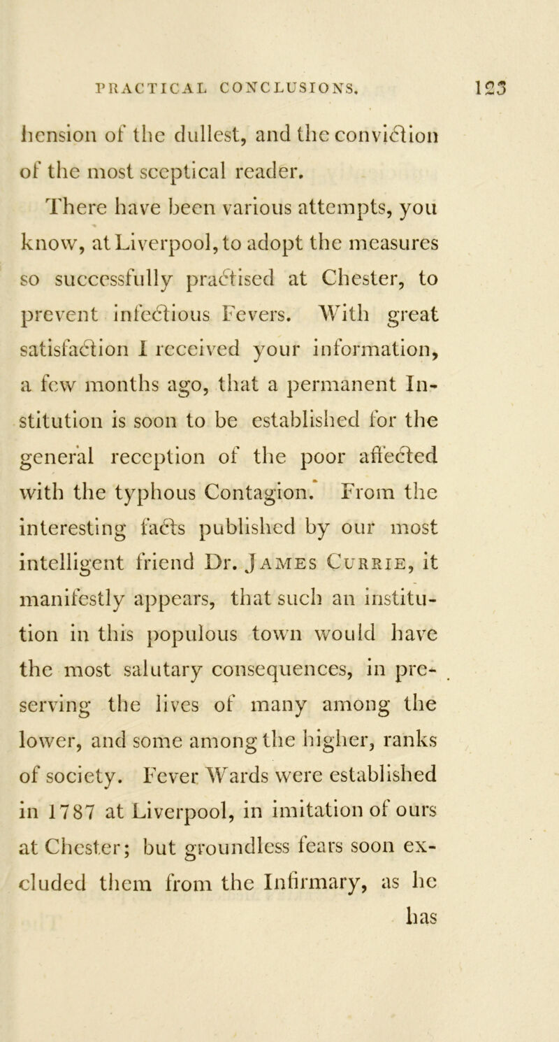 liension of the dullest, and the conviction of the most sceptical reader. There have been various attempts, you know, at Liverpool, to adopt the measures so successfully practised at Chester, to prevent infectious Fevers. With great satisfaction I received your information, a few months ago, that a permanent In- stitution is soon to be established for the general reception of the poor affected with the typhous Contagion. From the interesting facts published by our most intelligent friend Dr. James Currie, it manifestly appears, that such an institu- tion in this populous town would have the most salutary consequences, in pre- serving the lives of many among the lower, and some among the higher, ranks of society. Fever Wards were established in 1787 at Liverpool, in imitation of ours at Chester; but groundless fears soon ex- cluded them from the Infirmary, as he has