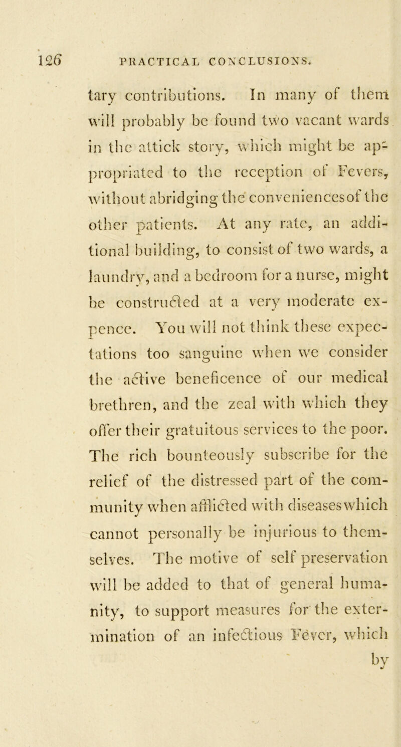 tary contributions. In many of them will probably be found two vacant wards in the attick story, which might be ap- propriated to the reception of Fevers, without abridging the conveniencesof the other patients. At any rate, an addi- tional building, to consist of two wards, a laundry, and a bedroom for a nurse, might be construdted at a very moderate ex- pence. You will not think these expec- tations too sanguine when we consider the a6tive beneficence of our medical brethren, and the zeal with which they offer their gratuitous services to the poor. The rich bounteously subscribe for the relief of the distressed part of the com- munity when afflicted with diseases which cannot personally be injurious to them- selves. The motive of self preservation will be added to that of general huma- nity, to support measures lor the exter- mination of an infectious Fever, which bv