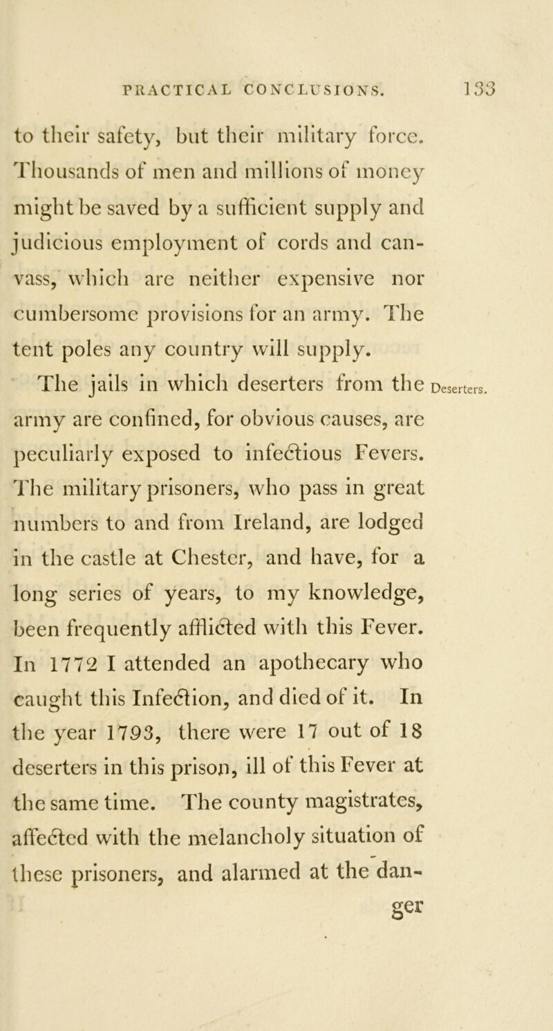 to their safety, but their military force. Thousands of men and millions of money might be saved by a sufficient supply and judicious employment of cords and can- vass, which are neither expensive nor cumbersome provisions for an army. The tent poles any country will supply. The jails in which deserters from the Deserters, army are confined, for obvious causes, are peculiarly exposed to infectious Fevers. The military prisoners, who pass in great numbers to and from Ireland, are lodged in the castle at Chester, and have, for a long series of years, to my knowledge, been frequently afflicted with this Fever. In 1772 I attended an apothecary who caught this Infection, and died oi it. In the year 1793, there were 17 out of 18 deserters in this prison, ill oi this Fever at the same time. The county magistrates, affeCtcd with the melancholy situation of these prisoners, and alarmed at the dan- ger