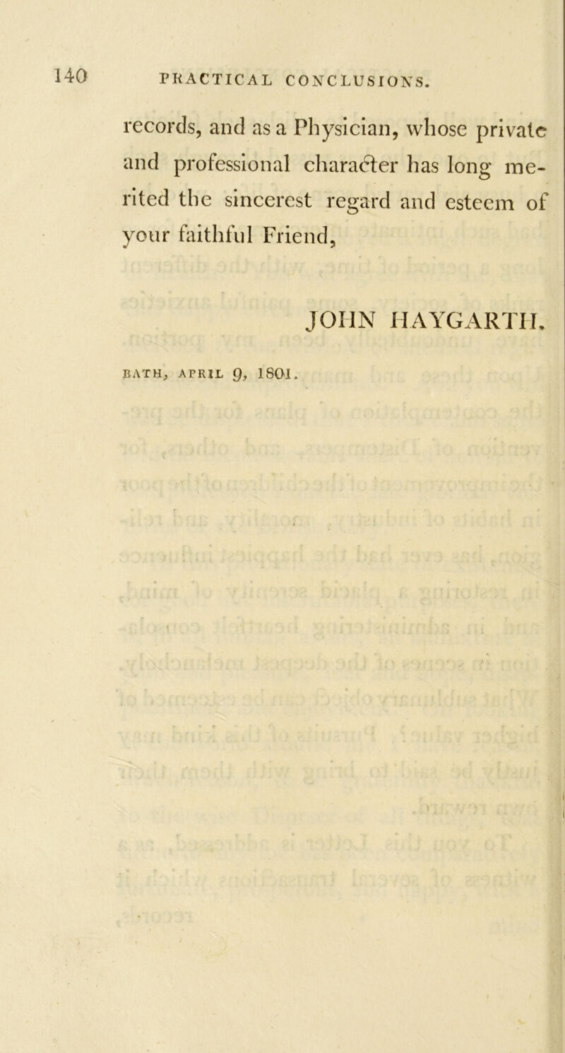 records, and as a Physician, whose private and professional character has long me- rited the sincerest regard and esteem of your faithful Friend, JOHN HAYGARTH. BATH; AFRJL Q, 1801.