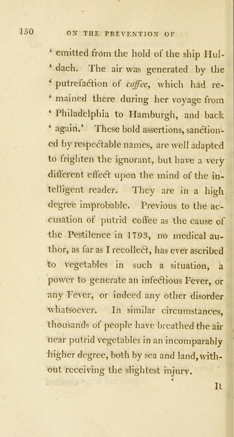 c emitted trom the hold of the ship Hul- ‘ dach. The air was generated by the ‘ putrefaction of coffee, which had re- 6 mained there during her voyage from Philadelphia to Hamburgh, and back again.’ These bold assertions, sanction- ed by respectable names, are well adapted to frighten the ignorant, but have a very different effect upon the mind of the in- telligent reader. They are in a high degree improbable. Previous to the ac- cusation of putrid coffee as the cause of the Pestilence in 1793, no medical au- thor, as far as I recoiled, has ever ascribed to vegetables in such a situation, a power to generate an infectious Fever, or any Fever, or indeed any other disorder whatsoever. In similar circumstances, thousands of people have breathed the air near putrid vegetables in an incomparably higher degree, both by sea and land, with- out receiving the slightest injury. j it