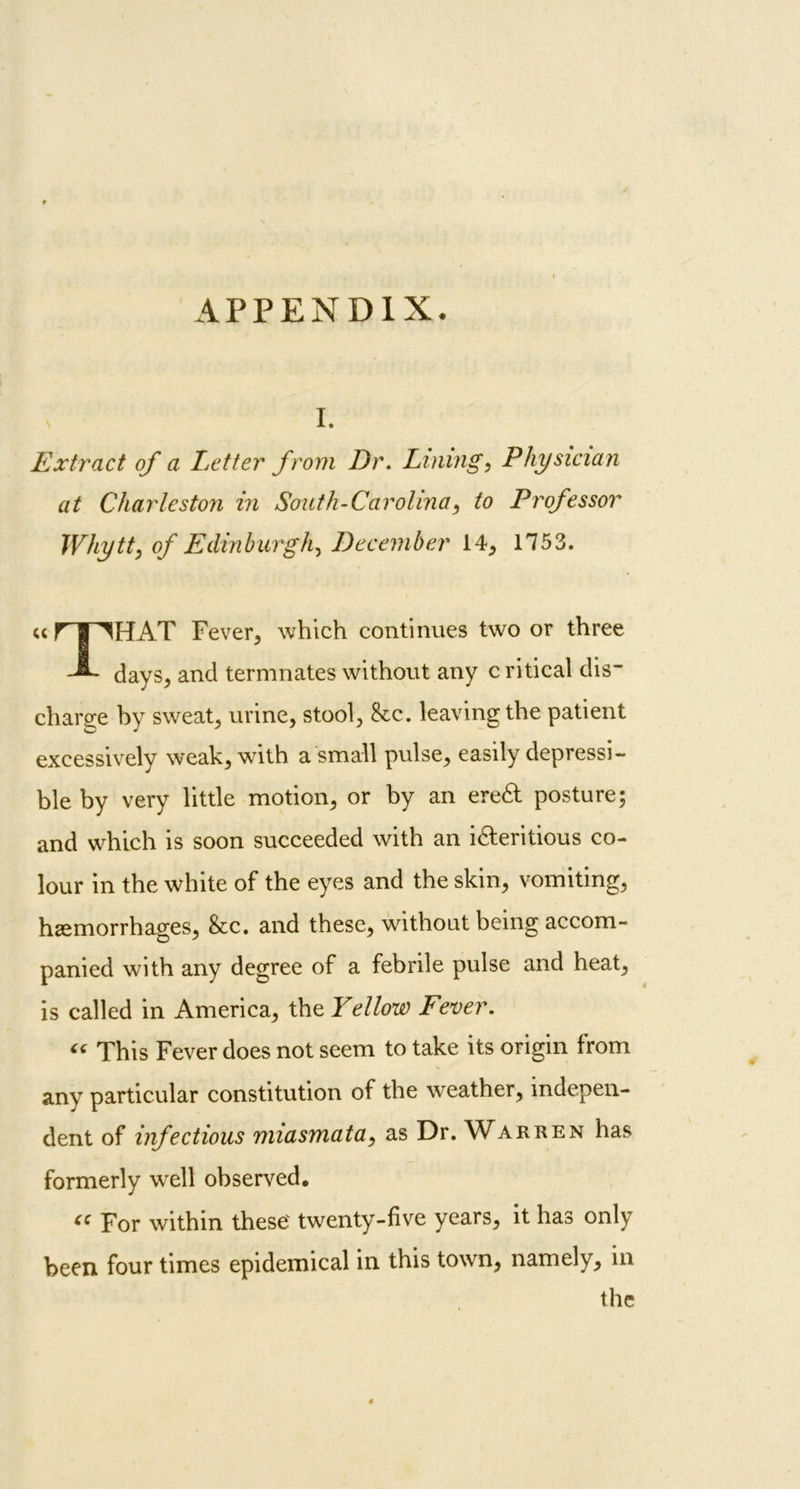 I. Extract of a Letter from Dr. Lining, Physician at Charleston in South-Carolina, to Professor Whytt, of Edinburgh, December 14, 1753. “ r 1 Fever, which continues two or three days, and termnates without any c ritical dis- charge by sweat, urine, stool, &c. leaving the patient excessively weak, with a small pulse, easily depressi- ble by very little motion, or by an ere& posture; and which is soon succeeded with an i&eritious co- lour in the white of the eyes and the skin, vomiting, haemorrhages, &c. and these, without being accom- panied with any degree of a febrile pulse and heat, is called in America, the Yellow Fever. “ This Fever does not seem to take its origin from any particular constitution of the weather, indepen- dent of infectious miasmata, as Dr. Warren has formerly well observed. <C For within these' twenty-five years, it has only been four times epidemical in this town, namely, in the