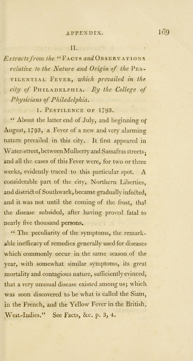 II. Extracts from the “Facts ^Observations relative to the Nature and Origin of the Pes- tilential Fever,, which prevailed in the city of Philadelphia. By the College of Physicians of Philadelphia. 1. Pestilence of 1793. “ About the latter end of July, and beginning of August, 1793, a Fever of a new and very alarming nature prevailed in this city. It first appeared in Water-street, between Mulberry and Sassafras streets j and all the cases of this Fever were, for two or three weeks, evidently traced to this particular spot. A considerable part of the city. Northern Liberties, and district of Southwark, became gradually infedted, and it was not until the coming of the frost, that the disease subsided, after having proved fatal to nearly five thousand persons. “ The peculiarity of the symptoms, the remark- able inefficacy of remedies generally used for diseases which commonly occur in the same season of the year, with somewhat similar symptoms, its great mortality and contagious nature, sufficiently evinced, that a very unusual disease existed among us3 which was soon discovered ta be what is called the Siam, in the French, and the Yellow Fever in the British,