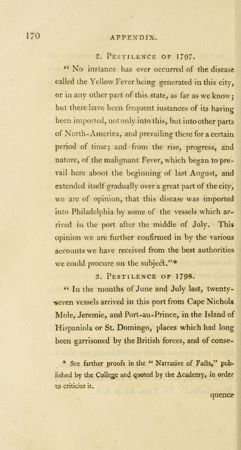 2. Pestilence of 1797. C( No instance has ever occurred of the disease / i called the Yellow Fever being generated in this city, or in any other part of this state, as far as we know; but there have been frequent instances of its having been imported, not only into this, but intoother parts of North-America, and prevailing there for a certain period of time; and from the rise, progress, and nature, of the malignant Fever, which began to pre- vail here about the beginning of last August, and extended itself gradually over a great part of the city, we are of opinion, that this disease was imported into Philadelphia by some of the vessels which ar- rived in the port after the middle of July. This opinion we are further confirmed in by the various accounts we have received from the best authorities we could procure on the subjedt.”* 3. Pestilence of 1798. “ In the months of June and July last, twenty- •seven vessels arrived in this port from Cape Nichola Mole, Jeremie, and Port-au-Prince, in the Island of Hispaniola or St. Domingo, places which had long been garrisoned by the British forces, and of conse- * See farther proofs in the “ Narrative of Fa&s,” pub- lished by the College and quoted by the Academy, in order to criticise it. quence