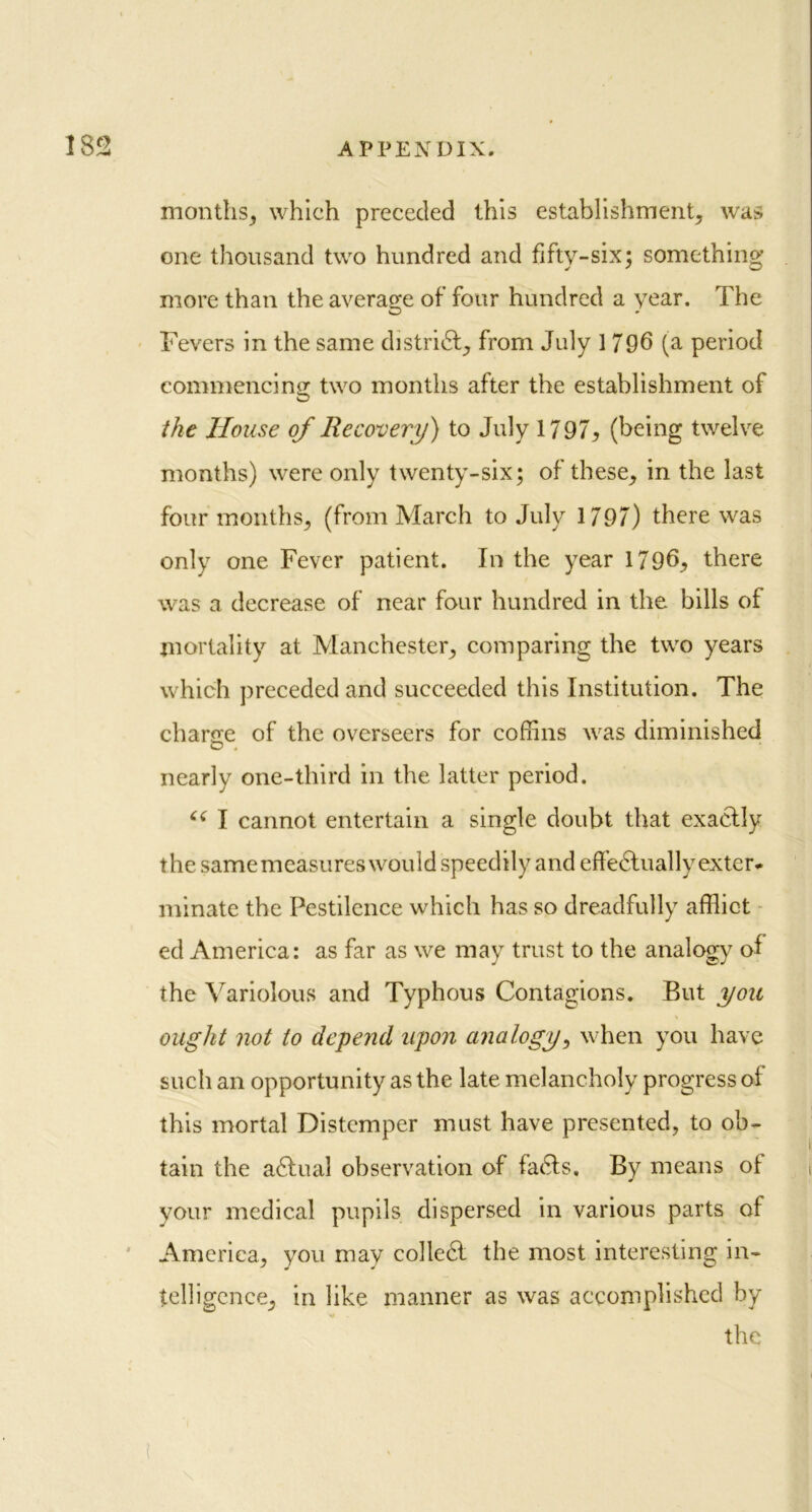 months., which preceded this establishment, was one thousand two hundred and fifty-six; something* more than the average of four hundred a year. The Fevers in the same district, from July 1 796 (a period commencing two months after the establishment of the House of Recovery) to July 1797* (being twelve months) were only twenty-six; of these, in the last four months, (from March to July 1797) there was only one Fever patient. In the year 1796, there was a decrease of near four hundred in the bills of mortality at Manchester, comparing the two years which preceded and succeeded this Institution. The charge of the overseers for coffins was diminished nearly one-third in the latter period. I cannot entertain a single doubt that exactly the samemeasures would speedily and effedluallyexter* minate the Pestilence which has so dreadfully afflict ed America: as far as we may trust to the analogy of the Variolous and Typhous Contagions. But you \ ought not to depend upon analogy, when you have such an opportunity as the late melancholy progress of this mortal Distemper must have presented, to ob- tain the a£tual observation of fatffs. By means of your medical pupils dispersed in various parts of America, you may colledl the most interesting in- telligence, in like manner as was accomplished by V the