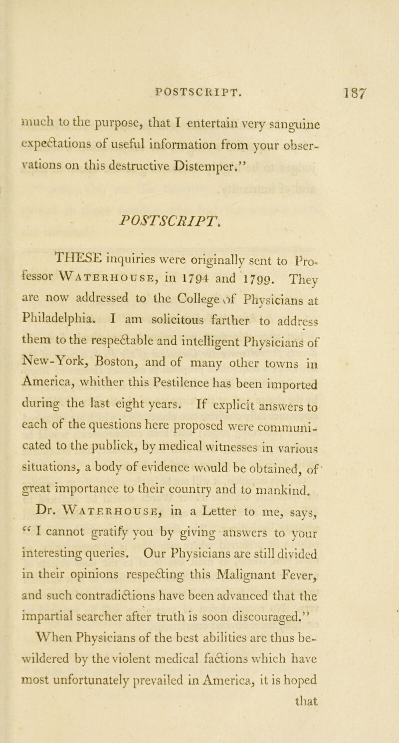 much to the purpose, that I entertain very sanguine expectations of useful information from your obser- vations on this destructive Distemper.” POSTSCRIPT. 1 HESE inquiries were originally sent to Pro- fessor Waterhouse, in 1794 and 1799. They are now addressed to the College of Physicians at Philadelphia, I am solicitous farther to address them to the respectable and intelligent Physicians of New-\ork, Boston, and of many other towns in America, whither this Pestilence has been imported during the last eight years. If explicit answers to each of the questions here proposed were communi- cated to the publick, by medical witnesses in various situations, a body of evidence wviuld be obtained, of' great importance to their country and to mankind. Dr. Waterhouse, in a Letter to me, says, ee I cannot gratify you by giving answers to your interesting queries. Our Physicians are still divided in their opinions respecting this Malignant Fever, and such contradictions have been advanced that the impartial searcher after truth is soon discouraged.” When Physicians of the best abilities are thus be- wildered by the violent medical faCtions which have most unfortunately prevailed in America, it is hoped that