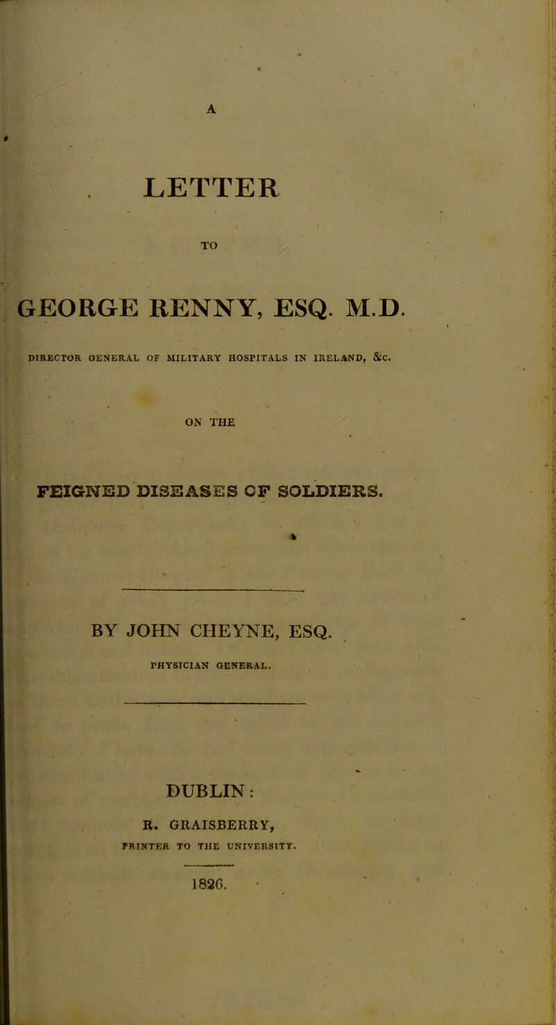 LETTER GEORGE RENNY, ESQ. M.D. DIRECTOR GENERAL OF MILITARY HOSPITALS IN IRELAND, &C. ON THE FEIGNED DISEASES CF SOLDIERS. A BY JOHN CHEYNE, ESQ. PHYSICIAN GENERAL. DUBLIN: R. GRAISBERRY, PRINTER TO THE UNIVERSITY. 1826.