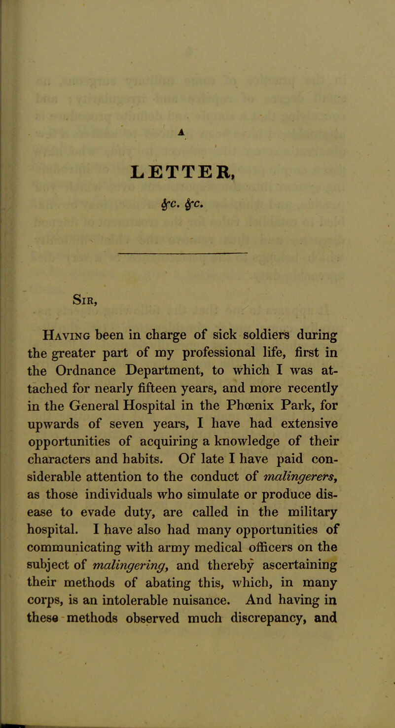 LETTER, fyc. Sfc. Sir, Having been in charge of sick soldiers during the greater part of my professional life, first in the Ordnance Department, to which I was at- tached for nearly fifteen years, and more recently in the General Hospital in the Phcenix Park, for upwards of seven years, I have had extensive opportunities of acquiring a knowledge of their characters and habits. Of late I have paid con- siderable attention to the conduct of malingerers, as those individuals who simulate or produce dis- ease to evade duty, are called in the military hospital. I have also had many opportunities of communicating with army medical officers on the subject of malingering, and thereby ascertaining their methods of abating this, which, in many corps, is an intolerable nuisance. And having in these methods observed much discrepancy, and