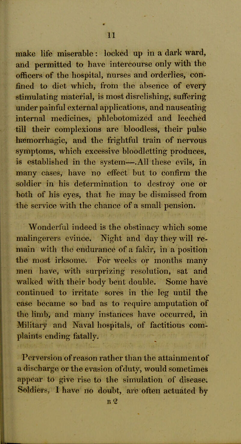 make life miserable: locked up in a dark ward, and permitted to have intercourse only with the officers of the hospital, nurses and orderlies, con- fined to diet which, from the absence of every stimulating material, is most disrelishing, suffering under painful external applications, and nauseating internal medicines, phlebotomized and leeched till their complexions are bloodless, their pulse haemorrhagic, and the frightful train of nervous symptoms, which excessive bloodletting produces, is established in the system—.All these evils, in many cases, have no effect but to confirm the soldier in his determination to destroy one or both of his eyes, that he may be dismissed from the service with the chance of a small pension. Wonderful indeed is the obstinacy which some malingerers evince. Night and day they will re- main with the endurance of a fakir, in a position the most irksome. For weeks or months many men have, with surprizing resolution, sat and walked with their body bent double. Some have continued to irritate sores in the leg until the case became so bad as to require amputation of the limb, and many instances have occurred, in Military and Naval hospitals, of factitious com- plaints ending fatally. Perversion of reason rather than the attainmentof a discharge or the evasion of duty, would sometimes appear to give rise to the simulation of disease. Soldiers, I have no doubt, are often actuated by B 2