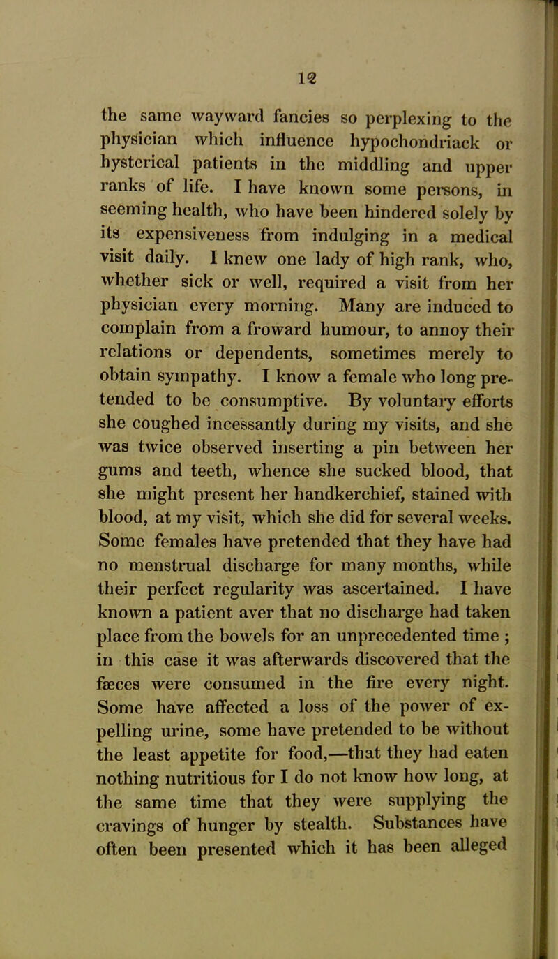 the same wayward fancies so perplexing to the physician which influence hypochondriack or hysterical patients in the middling and upper ranks of life. I have known some persons, in seeming health, who have been hindered solely by its expensiveness from indulging in a medical visit daily. I knew one lady of high rank, who, whether sick or well, required a visit from her physician every morning. Many are induced to complain from a froward humour, to annoy their relations or dependents, sometimes merely to obtain sympathy. I know a female who long pre- tended to be consumptive. By voluntary efforts she coughed incessantly during my visits, and she was twice observed inserting a pin between her gums and teeth, whence she sucked blood, that she might present her handkerchief, stained with blood, at my visit, which she did for several weeks. Some females have pretended that they have had no menstrual discharge for many months, while their perfect regularity was ascertained. I have known a patient aver that no discharge had taken place from the bowels for an unprecedented time ; in this case it was afterwards discovered that the faeces were consumed in the fire every night. Some have affected a loss of the power of ex- pelling urine, some have pretended to be without the least appetite for food,—that they had eaten nothing nutritious for I do not know how long, at the same time that they were supplying the cravings of hunger by stealth. Substances have often been presented which it has been alleged