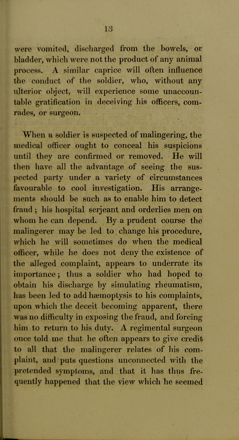 were vomited, discharged from the bowels, or bladder, which were not the product of any animal process. A similar caprice will often influence the conduct of the soldier, who, without any ulterior object, will experience some unaccoun- table gratification in deceiving his officers, com- rades, or surgeon. i - • - . . L . , • When a soldier is suspected of malingering, the medical officer ought to conceal his suspicions until they are confirmed or removed. He will then have all the advantage of seeing the sus- pected party under a variety of circumstances favourable to cool investigation. His arrange- ments should be such as to enable him to detect fraud ; his hospital serjeant and orderlies men on whom he can depend. By a prudent course the malingerer may be led to change his procedure, which he will sometimes do when the medical officer, while he does not deny the existence of the alleged complaint, appears to underrate its importance; thus a soldier who had hoped to obtain his discharge by simulating rheumatism, has been led to add haemoptysis to his complaints, upon which the deceit becoming apparent, there was no difficulty in exposing the fraud, and forcing him to return to his duty. A regimental surgeon once told me that he often appears to give credit to all that the malingerer relates of his com- plaint, and puts questions unconnected with the pretended symptoms, and that it has thus fre- quently happened that the view which he seemed