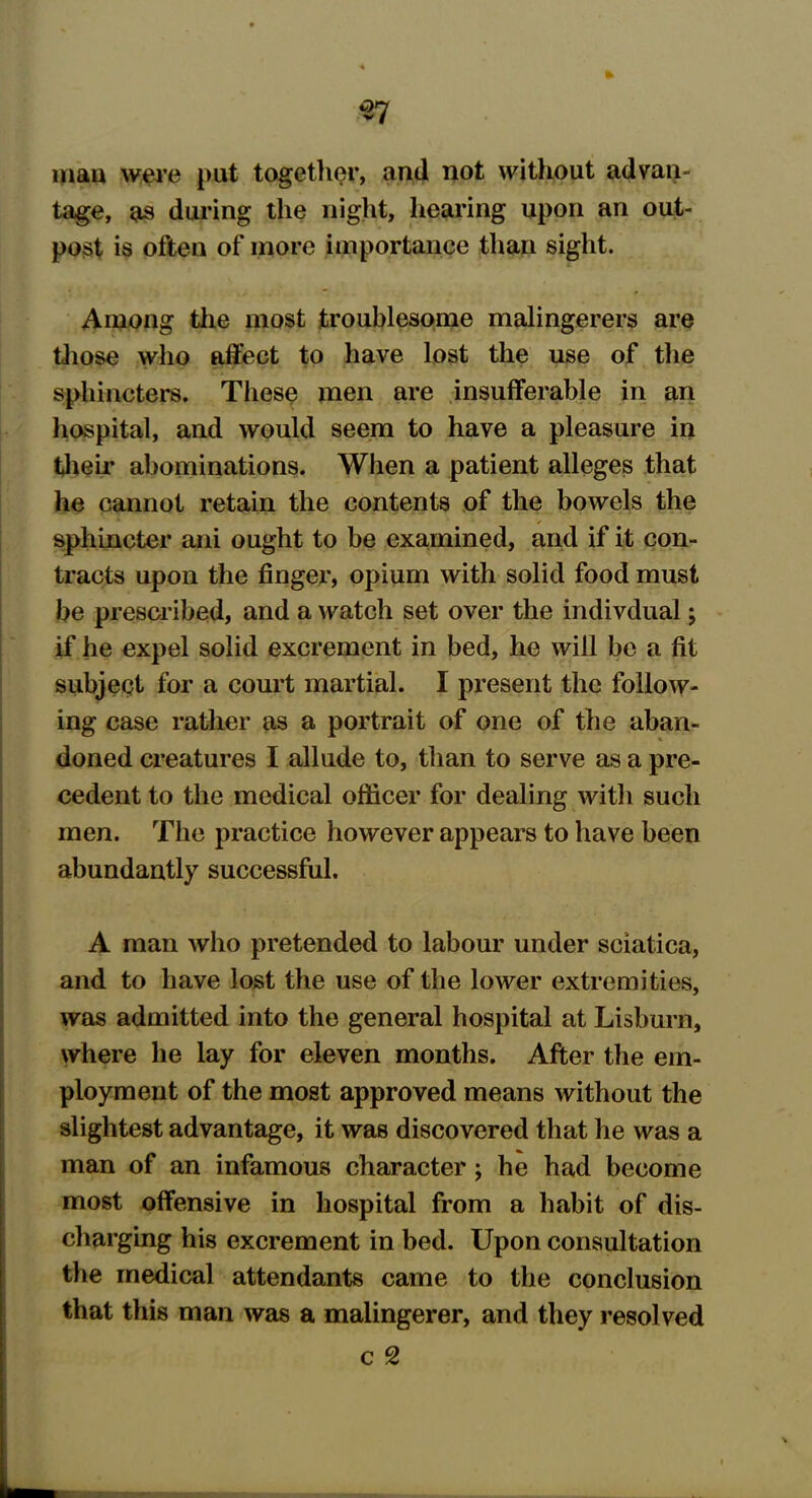 man were put together, and not without advan- tage, as during the night, hearing upon an out- post is often of more importance than sight. Among the most troublesome malingerers are those who affect to have lost the use of the sphincters. These men are insufferable in an hospital, and would seem to have a pleasure in their abominations. When a patient alleges that he cannot retain the contents of the bowels the sphincter ani ought to be examined, and if it con- tracts upon the finger, opium with solid food must be prescribed, and a watch set over the indivdual; if he expel solid excrement in bed, he will be a fit subject for a court martial. I present the follow- ing case rather as a portrait of one of the aban- doned creatures I allude to, than to serve as a pre- cedent to the medical officer for dealing with such men. The practice however appears to have been abundantly successful. A man who pretended to labour under sciatica, and to have lost the use of the lower extremities, was admitted into the general hospital at Lisburn, where he lay for eleven months. After the em- ployment of the most approved means without the slightest advantage, it was discovered that he was a man of an infamous character; he had become most offensive in hospital from a habit of dis- charging his excrement in bed. Upon consultation the medical attendants came to the conclusion that this man was a malingerer, and they resolved c 2