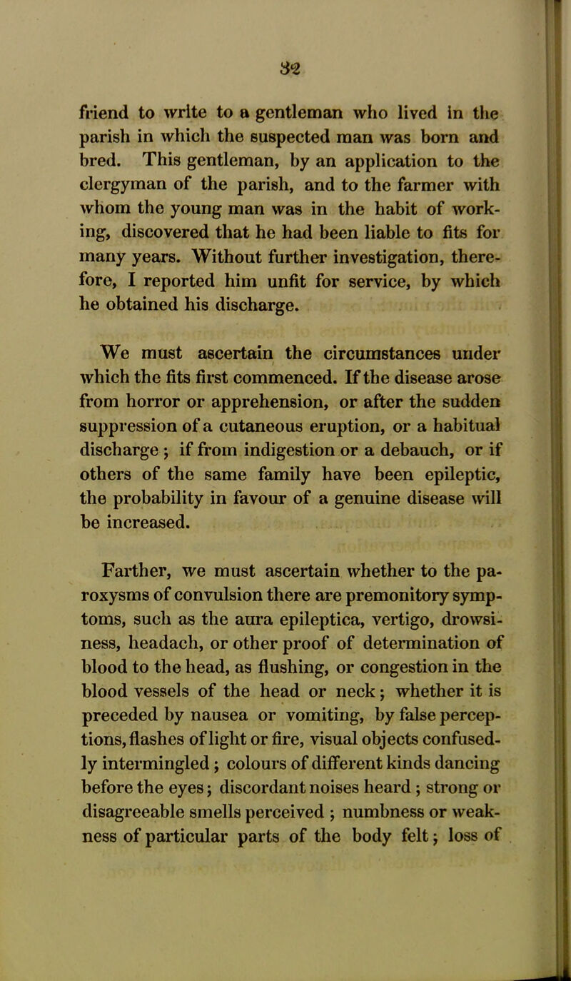 3*2 friend to write to a gentleman who lived in the parish in which the suspected man was born and bred. This gentleman, by an application to the clergyman of the parish, and to the farmer with whom the young man was in the habit of work- ing, discovered that he had been liable to fits for many years. Without further investigation, there- fore, I reported him unfit for service, by which he obtained his discharge. We must ascertain the circumstances under i which the fits first commenced. If the disease arose from horror or apprehension, or after the sudden suppression of a cutaneous eruption, or a habitual discharge ; if from indigestion or a debauch, or if others of the same family have been epileptic, the probability in favour of a genuine disease will be increased. Farther, we must ascertain whether to the pa- roxysms of convulsion there are premonitory symp- toms, such as the aura epileptica, vertigo, drowsi- ness, headach, or other proof of determination of blood to the head, as flushing, or congestion in the blood vessels of the head or neck; whether it is preceded by nausea or vomiting, by false percep- tions, flashes of light or fire, visual objects confused- ly intermingled; colours of different kinds dancing before the eyes; discordant noises heard; strong or disagreeable smells perceived ; numbness or weak- ness of particular parts of the body felt j loss of