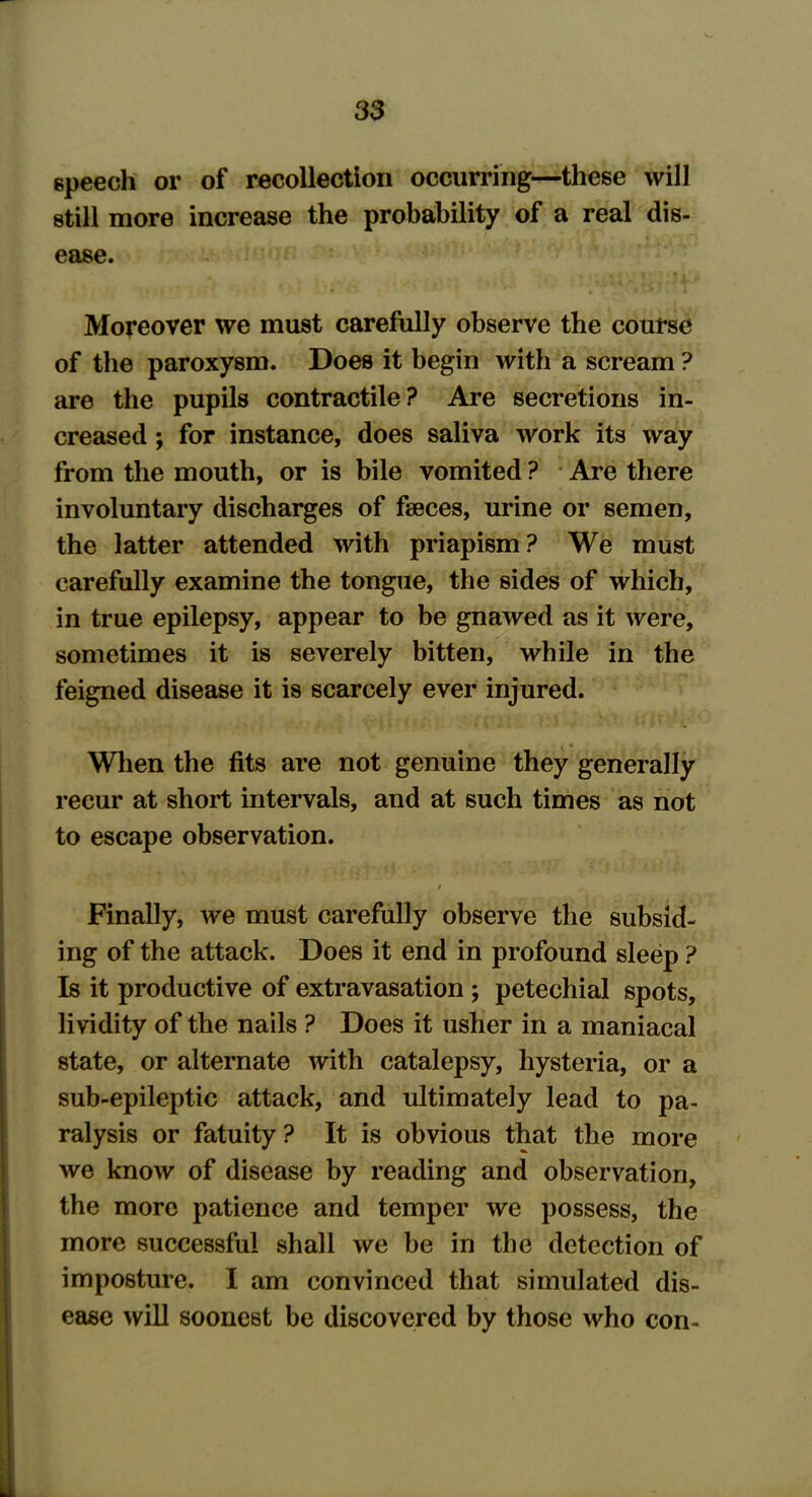 speech or of recollection occurring—these will still more increase the probability of a real dis- ease. Moreover we must carefully observe the course of the paroxysm. Does it begin with a scream ? are the pupils contractile? Are secretions in- creased ; for instance, does saliva work its way from the mouth, or is bile vomited ? Are there involuntary discharges of faeces, urine or semen, the latter attended with priapism? We must carefully examine the tongue, the sides of which, in true epilepsy, appear to be gnawed as it were, sometimes it is severely bitten, while in the feigned disease it is scarcely ever injured. When the fits are not genuine they generally recur at short intervals, and at such times as not to escape observation. / Finally, we must carefully observe the subsid- ing of the attack. Does it end in profound sleep ? Is it productive of extravasation ; petechial spots, lividity of the nails ? Does it usher in a maniacal state, or alternate with catalepsy, hysteria, or a sub-epileptic attack, and ultimately lead to pa- ralysis or fatuity ? It is obvious that the more we know of disease by reading and observation, the more patience and temper we possess, the more successful shall we be in the detection of imposture. I am convinced that simulated dis- ease will soonest be discovered by those who con-