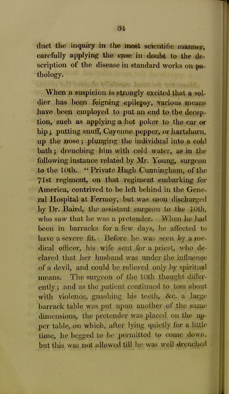 duct the inquiry in the most scientific manner, carefully applying the case in doubt to the de- scription of the disease in standard works on pa- thology. When a suspicion is strongly excited that a sol- dier has been feigning epilepsy, 'various means have been employed to put an end to the decep- tion, such as applying a hot poker to the ear or hip ; putting snuff, Cayenne pepper, or hartshorn, up the nose; plunging the individual into a cold bath; drenching him with cold water, as in the following instance related by Mr. Young, surgeon to the 10th. “ Private Hugh Cunningham, of the 71st regiment, on that regiment embarking for America, contrived to be left behind in the Gene- ral Hospital at Fermoy, but was soon discharged by Dr. Bail’d, the assistant surgeon to the 10th, who saw that he was a pretender. When he had been in barracks for a few days, he affected to have a severe fit. - Before he was seen by a me- dical officer, his wife sent for a priest, who de- clared that her husband was under the influence of a devil, and could be relieved only by spiritual means. The surgeon of the 10th thought differ- ently ; and as the patient continued to toss about with violence, gnashing his teeth, &c. a large barrack table was put upon another of the same dimensions, the pretender was placed on the up- per table, on which, after lying quietly for a little time, he begged to be permitted to come down, but tins was not allowed till he was well drenched