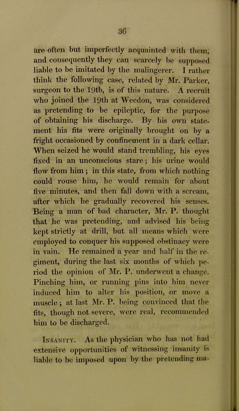 3G are often but imperfectly acquainted with them, and consequently they can scarcely he supposed liable to he imitated by the malingerer. I rather think the following case, related by Mr. Parker, surgeon to the lQtb, is of this nature. A recruit who joined the 19th at Weedon, was considered as pretending to be epileptic, for the purpose of obtaining his discharge. By his own state- ment his fits were originally brought on by a fright occasioned by confinement in a dark cellar. When seized he would stand trembling, his eyes fixed in an unconscious stare; his urine would flow from him ; in this state, from which nothing could rouse him, he would remain for about five minutes, and then fall down with a scream, after which he gradually recovered his senses. Being a man of bad character, Mr. P. thought that he was pretending, and advised his being- kept strictly at drill, but all means which were employed to conquer his supposed obstinacy were in vain. He remained a year and half in the re- giment, during the last six months of which pe- riod the opinion of Mr. P. underwent a change. Pinching him, or running pins into him never induced him to alter his position, or move a muscle; at last Mr. P. being convinced that the fits, though not severe, were real, recommended him to be discharged. Insanity. As the physician who has not had extensive opportunities of witnessing insanity is liable to be imposed upon by the pretending ma-