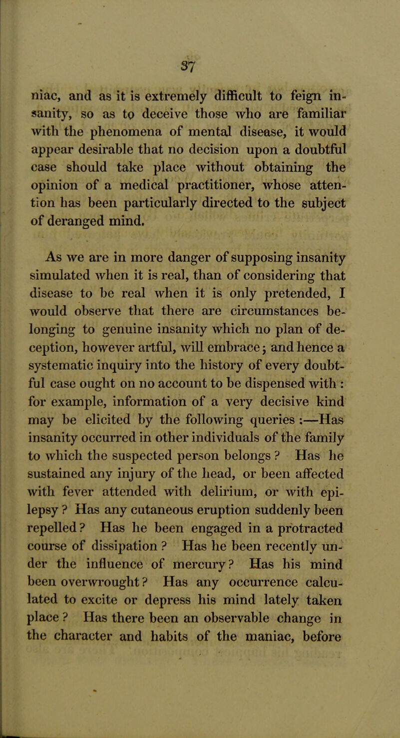 mac, and as it is extremely difficult to feign in- sanity, so as to deceive those who are familiar with the phenomena of mental disease, it would appear desirable that no decision upon a doubtful case should take place without obtaining the opinion of a medical practitioner, whose atten- tion has been particularly directed to the subject of deranged mind. As we are in more danger of supposing insanity simulated when it is real, than of considering that disease to be real when it is only pretended, I would observe that there are circumstances be- longing to genuine insanity which no plan of de- ception, however artful, will embrace j and hence a systematic inquiry into the history of every doubt- ful case ought on no account to be dispensed with : for example, information of a very decisive kind may be elicited by the following queries :—Has insanity occurred in other individuals of the family to which the suspected person belongs ? Has he sustained any injury of the head, or been affected with fever attended with delirium, or with epi- lepsy ? Has any cutaneous eruption suddenly been repelled ? Has he been engaged in a protracted course of dissipation ? Has he been recently un- der the influence of mercury? Has his mind been overwrought ? Has any occurrence calcu- lated to excite or depress his mind lately taken place ? Has there been an observable change in the character and habits of the maniac, before