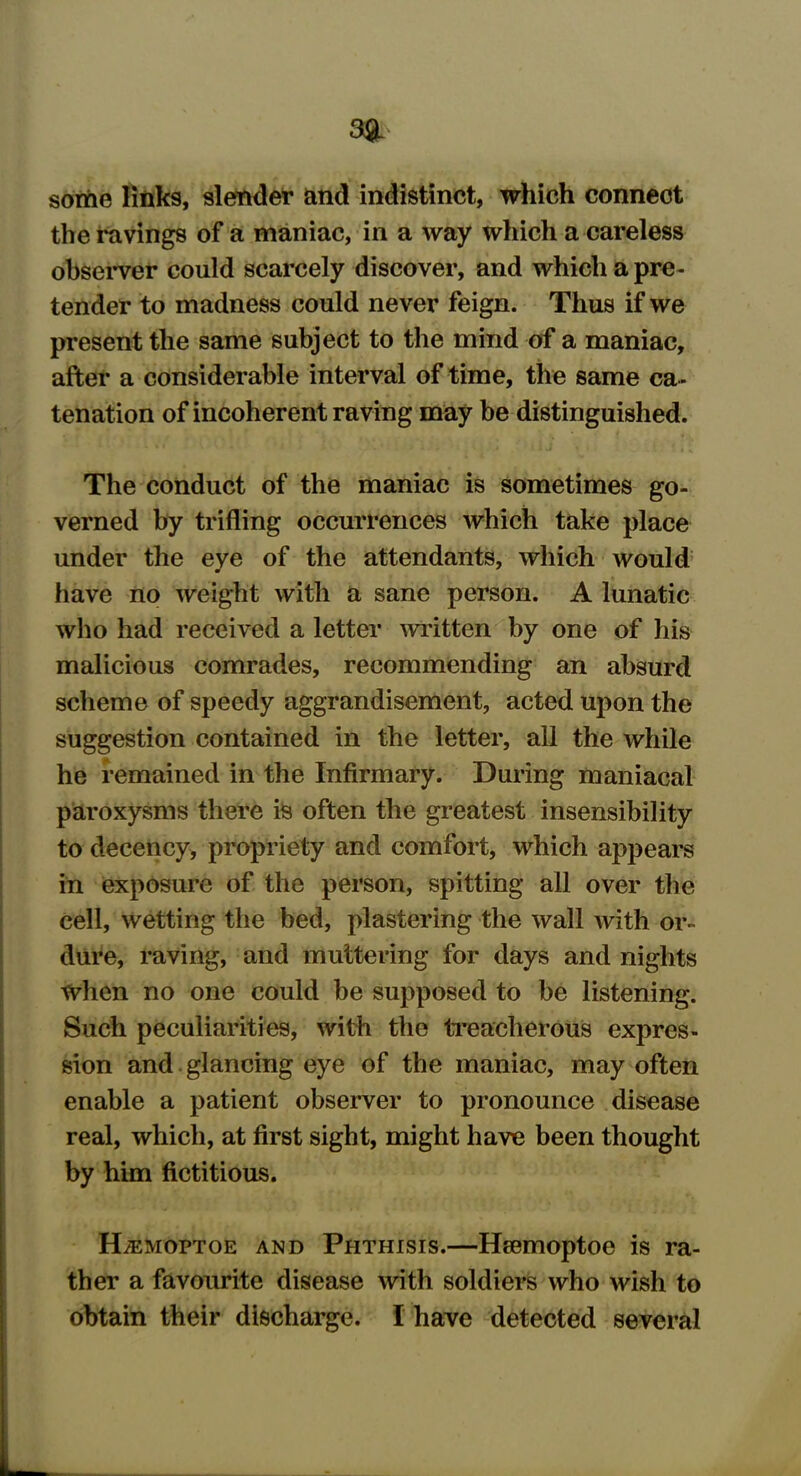 some links, slender and indistinct, which connect the ravings of a maniac, in a way which a careless observer could scarcely discover, and which a pre- tender to madness could never feign. Thus if we present the same subject to the mind of a maniac, after a considerable interval of time, the same ca- tenation of incoherent raving may be distinguished. The conduct of the maniac is sometimes go- verned by trifling occurrences which take place under the eye of the attendants, which would have no weight with a sane person. A lunatic who had received a letter written by one of his malicious comrades, recommending an absurd scheme of speedy aggrandisement, acted upon the suggestion contained in the letter, all the while he remained in the Infirmary. During maniacal paroxysms there is often the greatest insensibility to decency, propriety and comfort, which appears in exposure of the person, spitting all over the cell, wetting the bed, plastering the wall with or- dure, raving, and muttering for days and nights When no one could be supposed to be listening. Such peculiarities, with the treacherous expres- sion and glancing eye of the maniac, may often enable a patient observer to pronounce disease real, which, at first sight, might have been thought by him fictitious. Hjemoptoe and Phthisis.—Hsemoptoe is ra- ther a favourite disease with soldiers who wish to obtain their discharge. I have detected several