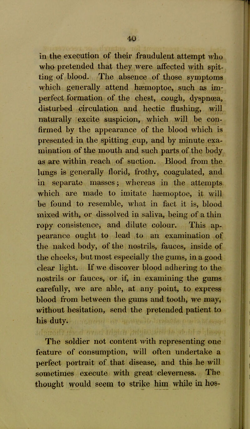 in the execution of their fraudulent attempt who who pretended that they were affected with spit- ting of blood. The absence of those symptoms which generally attend heemoptoe, such as im- perfect formation of the chest, cough, dyspnoea, disturbed circulation and hectic flushing, will naturally excite suspicion, which will be con- firmed by the appearance of the blood which is presented in the spitting cup, and by minute exa- mination of the mouth and such parts of the body as are within reach of suction. Blood from the lungs is generally florid, frothy, coagulated, and in separate masses; whereas in the attempts which are made to imitate hsemoptoe, it will be found to resemble, what in fact it is, blood mixed with, or dissolved in saliva, being of a thin ropy consistence, and dilute colour. This ap- pearance ought to lead to an examination of the naked body, of the nostrils, fauces, inside of the cheeks, but most especially the gums, in a good cleai* light. If we discover blood adhering to the nostrils or fauces, or if, in examining the gums carefully, we are able, at any point, to express blood from between the gums and tooth, we may, without hesitation, send the pretended patient to his duty. The soldier not content with representing one feature of consumption, will often undertake a perfect portrait of that disease, and this he will sometimes execute with great cleverness. The thought would seem to strike him while in hos-