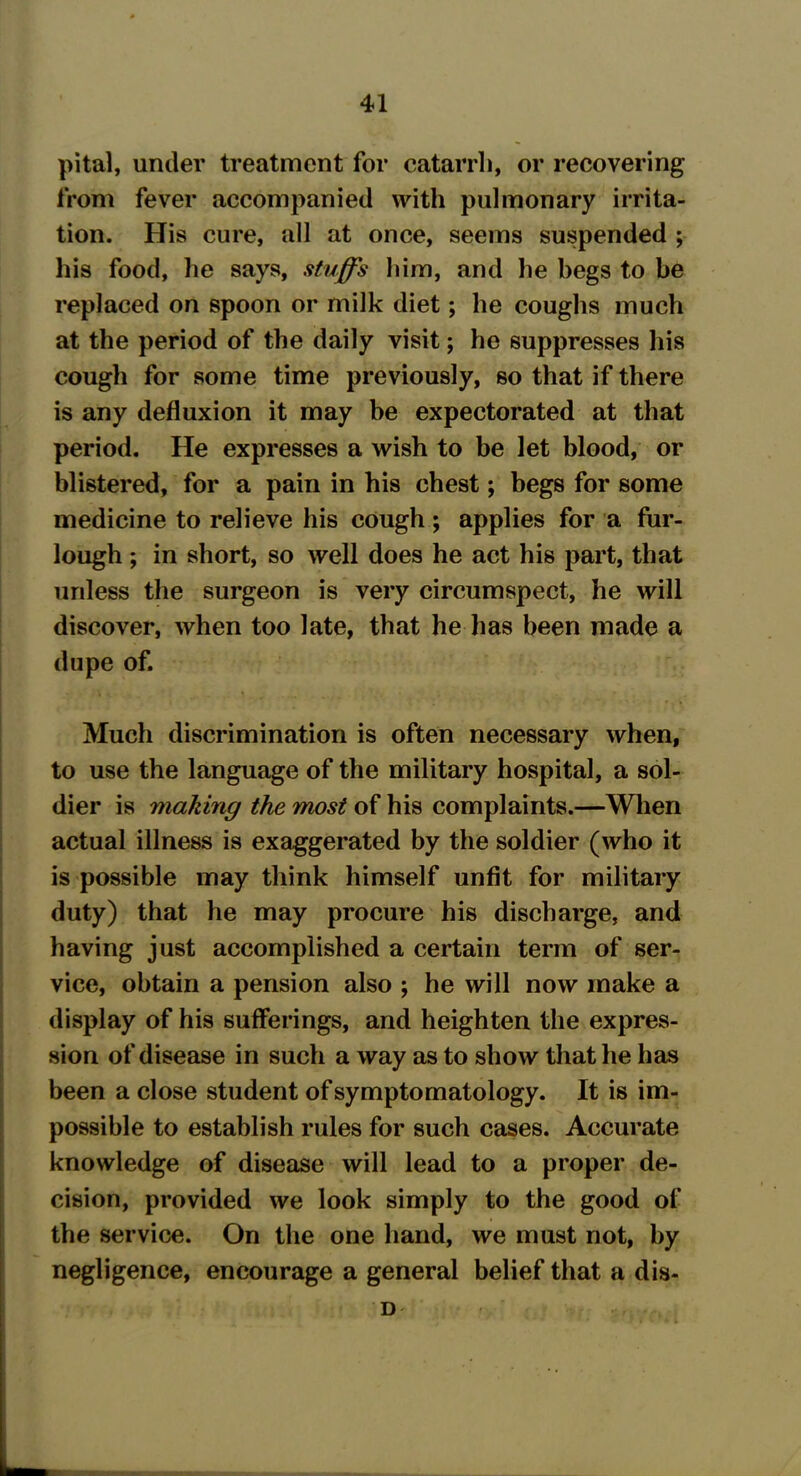 pital, under treatment for catarrh, or recovering from fever accompanied with pulmonary irrita- tion. His cure, all at once, seems suspended ; his food, he says, stuffs him, and he begs to be replaced on spoon or milk diet; he coughs much at the period of the daily visit; he suppresses his cough for some time previously, so that if there is any defluxion it may be expectorated at that period. He expresses a wish to be let blood, or blistered, for a pain in his chest; begs for some medicine to relieve his cough; applies for a fur- lough ; in short, so well does he act his part, that unless the surgeon is very circumspect, he will discover, when too late, that he has been made a dupe of. Much discrimination is often necessary when, to use the language of the military hospital, a sol- dier is making the most of his complaints.—When actual illness is exaggerated by the soldier (who it is possible may think himself unfit for military duty) that he may procure his discharge, and having just accomplished a certain term of ser- vice, obtain a pension also ; he will now make a display of his sufferings, and heighten the expres- sion of disease in such a way as to show that he has been a close student of symptomatology. It is im- possible to establish rules for such cases. Accurate knowledge of disease will lead to a proper de- cision, provided we look simply to the good of the service. On the one hand, we must not, by negligence, encourage a general belief that a dis- D