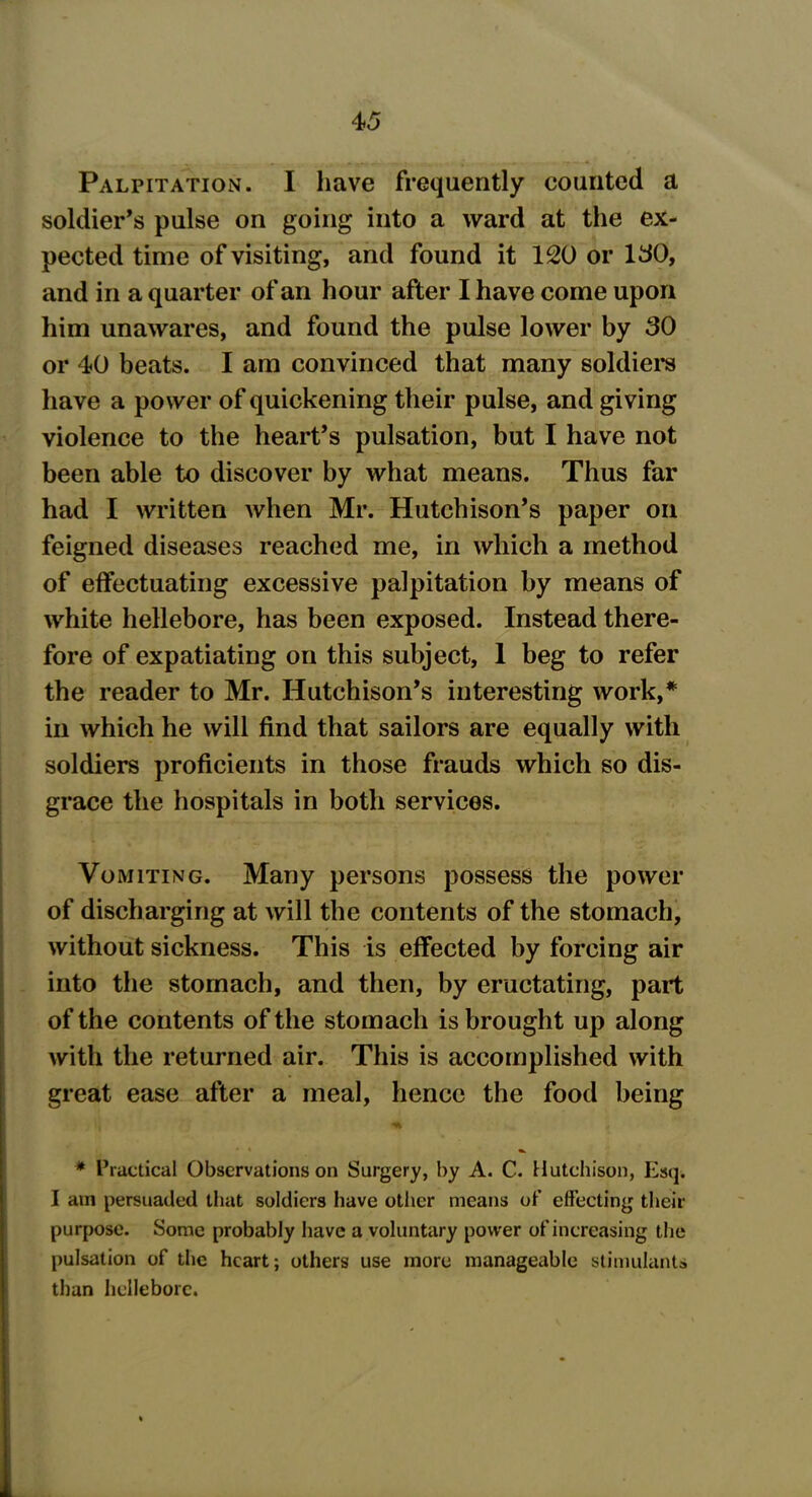 Palpitation. I have frequently counted a soldier’s pulse on going into a ward at the ex- pected time of visiting, and found it 120 or 150, and in a quarter of an hour after I have come upon him unawares, and found the pulse lower by 30 or 40 beats. I am convinced that many soldiers have a power of quickening their pulse, and giving violence to the heart’s pulsation, but I have not been able to discover by what means. Thus far had I written when Mr. Hutchison’s paper oil feigned diseases reached me, in which a method of effectuating excessive palpitation by means of white hellebore, has been exposed. Instead there- fore of expatiating on this subject, 1 beg to refer the reader to Mr. Hutchison’s interesting work,* in which he will find that sailors are equally with soldiers proficients in those frauds which so dis- grace the hospitals in both services. Vomiting. Many persons possess the power of discharging at will the contents of the stomach, without sickness. This is effected by forcing air into the stomach, and then, by eructating, part of the contents of the stomach is brought up along with the returned air. This is accomplished with great ease after a meal, hence the food being * Practical Observations on Surgery, by A. C. Hutchison, Esq. I am persuaded that soldiers have other means of effecting their purpose. Some probably have a voluntary power of increasing the pulsation of the heart; others use more manageable stimulants than hellebore.