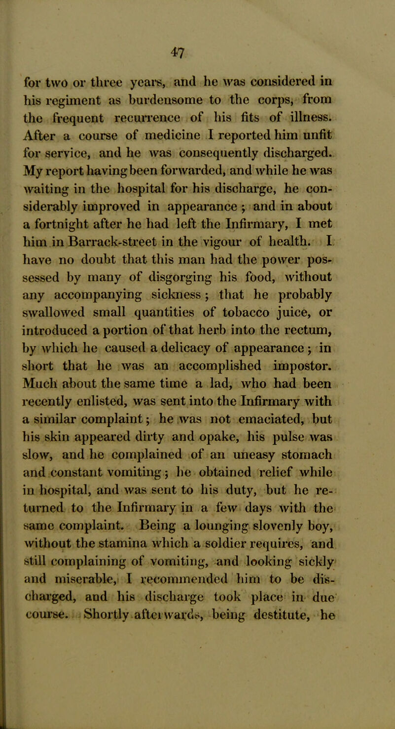 for two or three years, and he was considered in his regiment as burdensome to the corps, from the frequent recurrence of his fits of illness. After a course of medicine I reported him unfit for service, and he was consequently discharged. My report having been forwarded, and while he was waiting in the hospital for his discharge, he con- siderably improved in appearance ; and in about a fortnight after he had left the Infirmary, I met him in Barrack-street in the vigour of health. I have no doubt that this man had the power pos- sessed by many of disgorging his food, without any accompanying sickness; that he probably swallowed small quantities of tobacco juice, or introduced a portion of that herb into the rectum, by which he caused a delicacy of appearance ; in short that he was an accomplished impostor. Much about the same time a lad, who had been recently enlisted, was sent into the Infirmary with a similar complaint; he was not emaciated, but his skin appeared dirty and opake, his pulse was slow, and he complained of an uneasy stomach and constant vomiting; he obtained relief while in hospital, and was sent to his duty, but he re- turned to the Infirmary in a few days with the same complaint. Being a lounging slovenly boy, without the stamina which a soldier requires, and still complaining of vomiting, and looking sickly and miserable, I recommended him to be dis- charged, and his discharge took place in due course. Shortly after wards, being destitute, he