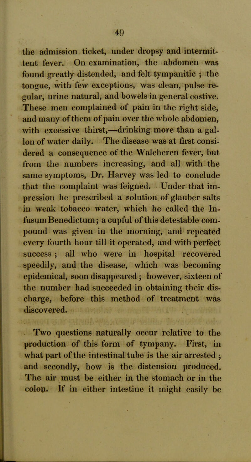 the admission ticket, under dropsy and intermit- tent fever. On examination, the abdomen was found greatly distended, and felt tympanitic ; the tongue, with few exceptions, was clean, pulse re- gular, urine natural, and bowels in general costive. These men complained of pain in the right side, and many of them of pain over the whole abdomen, with excessive thirst,—drinking more than a gal- lon of water daily. The disease was at first consi- dered a consequence of the Walcheren fever, but from the numbers increasing, and all with the same symptoms, Dr. Harvey was led to conclude that the complaint was feigned. Under that im- pression he prescribed a solution of glauber salts in weak tobacco water, which he called the In- fusumBenedictum \ a cupful of this detestable com- pound was given in the morning, and repeated every fourth hour till it operated, and with perfect success ; all who were in hospital recovered speedily, and the disease, which was becoming epidemical, soon disappeared ; however, sixteen of the number had succeeded in obtaining their dis- charge, before this method of treatment was discovered. Two questions naturally occur relative to the production of this form of tympany. First, in what part of the intestinal tube is the air arrested ; and secondly, how is the distension produced. The air must be either in the stomach or in the colon. If in either intestine it might easily be