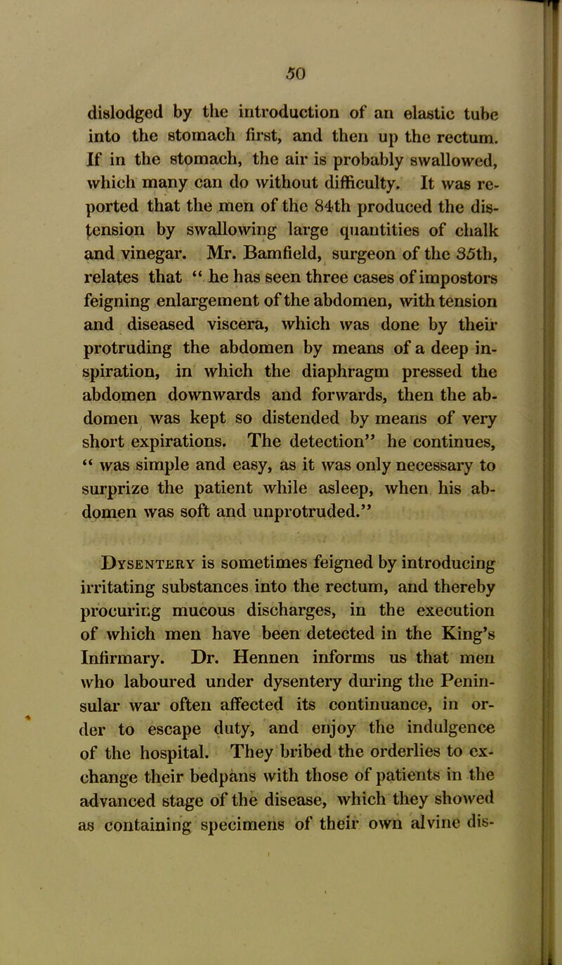 dislodged by the introduction of an elastic tube into the stomach first, and then up the rectum. If in the stomach, the air is probably swallowed, which many can do without difficulty. It was re- ported that the men of the 84th produced the dis- sension by swallowing large quantities of chalk and vinegar. Mr. Bamfield, surgeon of the 35th, relates that he has seen three cases of impostors feigning enlargement of the abdomen, with tension and diseased viscera, which was done by their protruding the abdomen by means of a deep in- spiration, in which the diaphragm pressed the abdomen downwards and forwards, then the ab- domen was kept so distended by means of very short expirations. The detection” he continues, “ was simple and easy, as it was only necessary to surprize the patient while asleep, when his ab- domen was soft and unprotruded.” Dysentery is sometimes feigned by introducing irritating substances into the rectum, and thereby procuring mucous discharges, in the execution of which men have been detected in the King’s Infirmary. Dr. Hennen informs us that men who laboured under dysentery during the Penin- sular war often affected its continuance, in or- der to escape duty, and enjoy the indulgence of the hospital. They bribed the orderlies to ex- change their bedpans with those of patients in the advanced stage of the disease, which they showed as containing specimens of their own alvine dis-