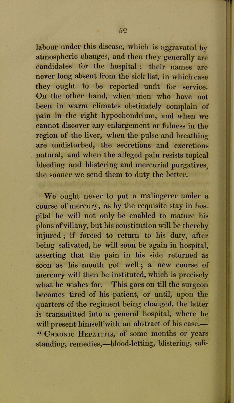 labour under this disease, which is aggravated by atmospheric changes, and then they generally are candidates for the hospital : their names are never long absent from the sick list, in which case they ought to be reported unfit for service. On the other hand, when men who have not been in warm climates obstinately complain of pain in the right hypochondrium, and when we cannot discover any enlargement or fulness in the region of the liver, when the pulse and breathing are undisturbed, the secretions and excretions natural, and when the alleged pain resists topical bleeding and blistering and mercurial purgatives, the sooner we send them to duty the better. We ought never to put a malingerer under a course of mercury, as by the requisite stay in hos- pital he will not only be enabled to mature his plans of villany, but his constitution will be thereby injured ; if forced to return to his duty, after being salivated, he will soon be again in hospital, asserting that the pain in his side returned as soon as his mouth got well; a new course of mercury will then be instituted, which is precisely what he wishes for. This goes on till the surgeon becomes tired of his patient, or until, upon the quarters of the regiment being changed, the latter is transmitted into a general hospital, where he will present himself with an abstract of his case.— “ Chronic Hepatitis, of some months or years standing, remedies,—blood-letting, blistering, sali-