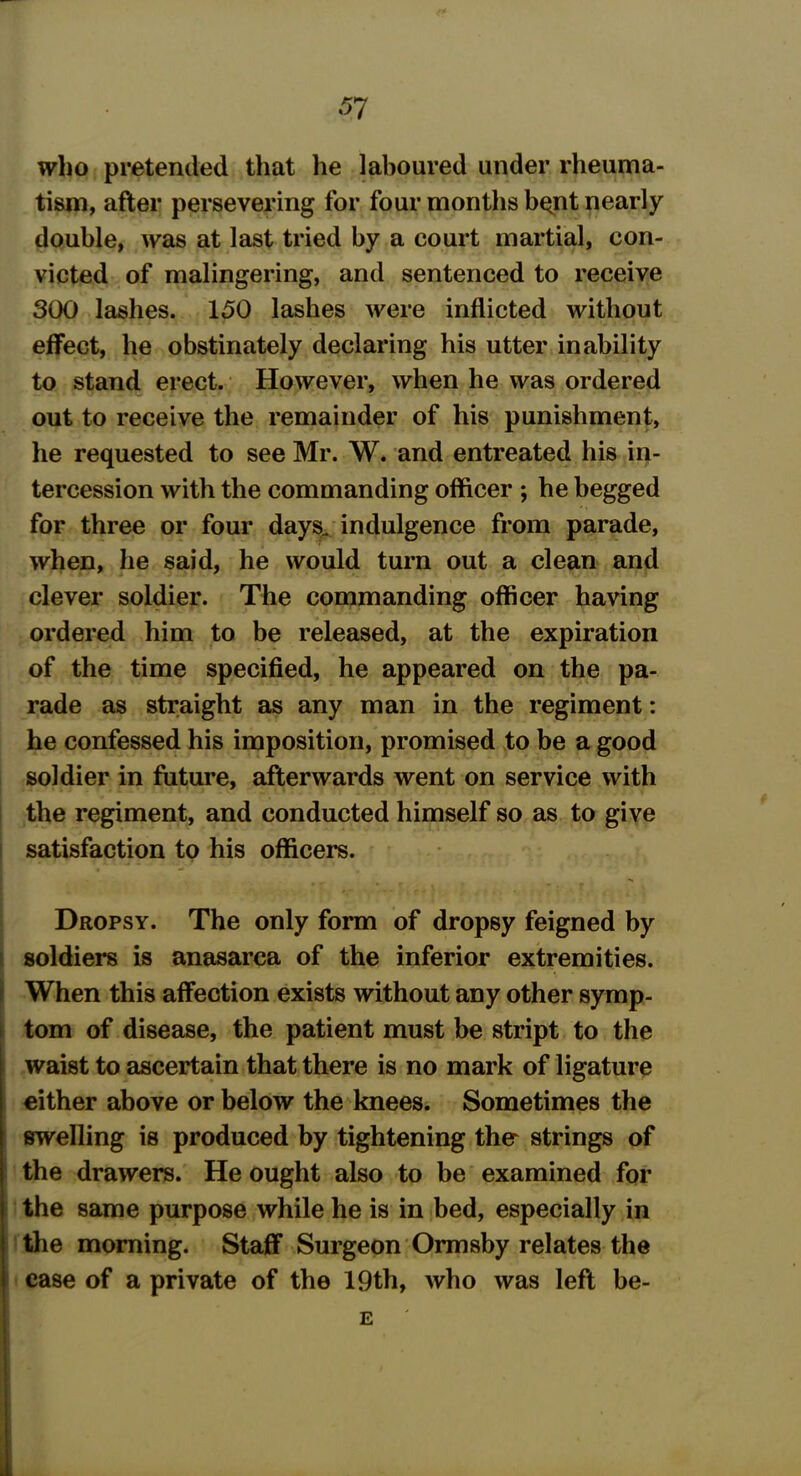 who pretended that he laboured under rheuma- tism, after persevering for four months b^nt nearly double, was at last tried by a court martial, con- victed of malingering, and sentenced to receive 300 lashes. 150 lashes were inflicted without effect, he obstinately declaring his utter inability to stand erect. However, when he was ordered out to receive the remainder of his punishment, he requested to see Mr. W. and entreated his in- tercession with the commanding officer ; he begged for three or four days, indulgence from parade, when, he said, he would turn out a clean and clever soldier. The commanding officer having ordered him to be released, at the expiration of the time specified, he appeared on the pa- rade as straight as any man in the regiment: he confessed his imposition, promised to be a good soldier in future, afterwards went on service with the regiment, and conducted himself so as to give satisfaction to his officers. Dropsy. The only form of dropsy feigned by soldiers is anasarca of the inferior extremities. When this affection exists without any other symp- tom of disease, the patient must be stript to the waist to ascertain that there is no mark of ligature either above or below the knees. Sometimes the swelling is produced by tightening ther strings of the drawers. He ought also to be examined for the same purpose while he is in bed, especially in the morning. Staff Surgeon Ormsby relates the case of a private of the 19th, who was left be- E