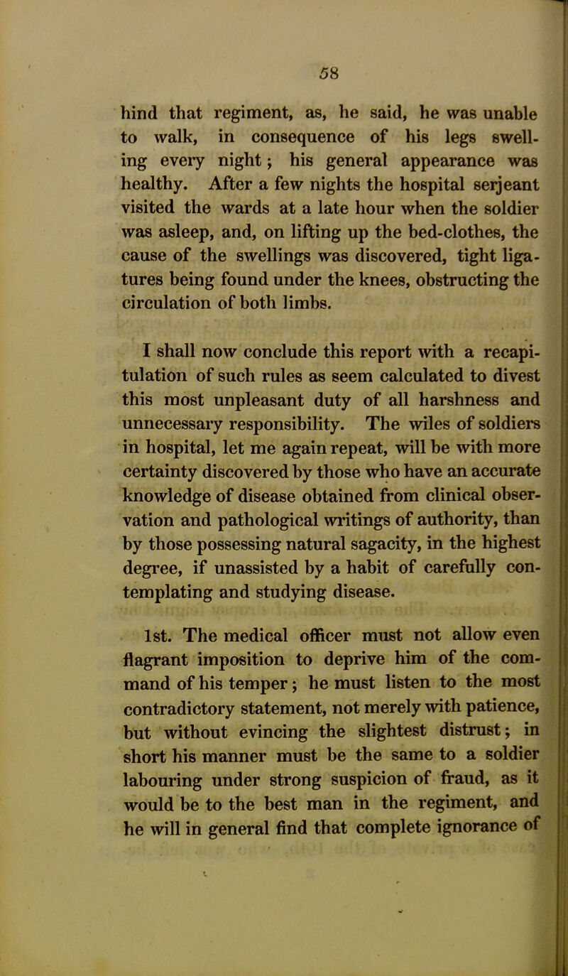 hind that regiment, as, he said, he was unable to walk, in consequence of his legs swell- ing every night; his general appearance was healthy. After a few nights the hospital serjeant visited the wards at a late hour when the soldier was asleep, and, on lifting up the bed-clothes, the cause of the swellings was discovered, tight liga- tures being found under the knees, obstructing the circulation of both limbs. I shall now conclude this report with a recapi- tulation of such rules as seem calculated to divest this most unpleasant duty of all harshness and unnecessary responsibility. The wiles of soldiers in hospital, let me again repeat, will be with more certainty discovered by those who have an accurate knowledge of disease obtained from clinical obser- vation and pathological writings of authority, than by those possessing natural sagacity, in the highest degree, if unassisted by a habit of carefully con- templating and studying disease. 1st. The medical officer must not allow even flagrant imposition to deprive him of the com- mand of his temper; he must listen to the most contradictory statement, not merely with patience, but without evincing the slightest distrust; in short his manner must be the same to a soldier labouring under strong suspicion of fraud, as it would be to the best man in the regiment, and he will in general find that complete ignorance of