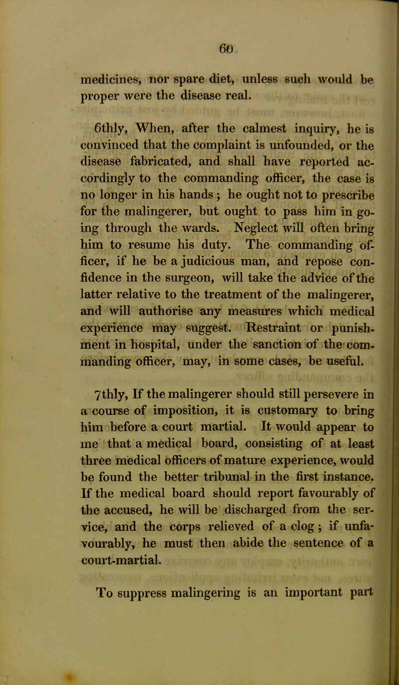 medicines, nor spare diet, unless such would be proper were the disease real. 6thly, When, after the calmest inquiry, he is convinced that the complaint is unfounded, or the disease fabricated, and shall have reported ac- cordingly to the commanding officer, the case is no longer in his hands ; he ought not to prescribe for the malingerer, but ought to pass him in go- ing through the wards. Neglect will often bring him to resume his duty. The commanding of- ficer, if he be a judicious man, and repose con- fidence in the surgeon, will take the advice of the latter relative to the treatment of the malingerer, and will authorise any measures which medical experience may suggest. Restraint or punish- ment in hospital, under the sanction of the com- manding officer, may, in some cases, be useful. 7thly, If the malingerer should still persevere in a course of imposition, it is customary to bring him before a court martial. It would appear to me that a medical board, consisting of at least three medical officers of mature experience, would be found the better tribunal in the first instance. If the medical board should report favourably of the accused, he will be discharged from the ser- vice, and the corps relieved of a clog; if unfa- vourably, he must then abide the sentence of a court-martial. To suppress malingering is an important part