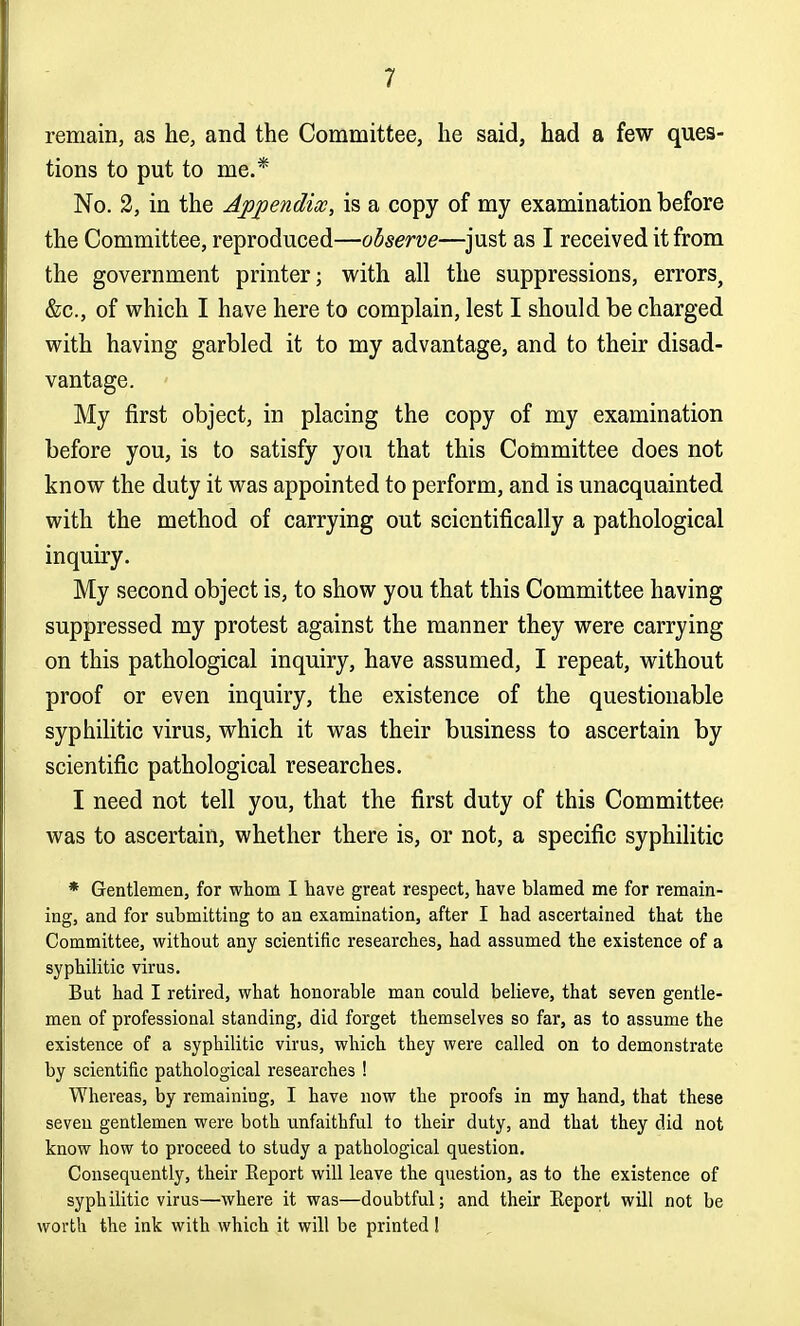 remain, as he, and the Committee, he said, had a few ques- tions to put to me.* No. 2, in the Appendix, is a copy of my examination before the Committee, reproduced—observe—^just as I received it from the government printer; with all the suppressions, errors, &c., of which I have here to complain, lest I should be charged with having garbled it to my advantage, and to their disad- vantage. My first object, in placing the copy of my examination before you, is to satisfy you that this Committee does not know the duty it was appointed to perform, and is unacquainted with the method of carrying out scientifically a pathological inquiry. My second object is, to show you that this Committee having suppressed my protest against the manner they were carrying on this pathological inquiry, have assumed, I repeat, without proof or even inquiry, the existence of the questionable syphilitic virus, which it was their business to ascertain by scientific pathological researches. I need not tell you, that the first duty of this Committee was to ascertain, whether there is, or not, a specific syphilitic * Gentlemen, for whom I have great respect, have blamed me for remain- ing, and for submitting to an examination, after I had ascertained that the Committee, without any scientific researches, had assumed the existence of a syphilitic virus. But had I retired, what honorable man could believe, that seven gentle- men of professional standing, did forget themselves so far, as to assume the existence of a syphilitic virus, which they were called on to demonstrate by scientific pathological researches ! Whereas, by remaining, I have now the proofs in my hand, that these seven gentlemen were both unfaithful to their duty, and that they did not know how to proceed to study a pathological question. Consequently, their Eeport will leave the question, as to the existence of syphilitic virus—where it was—doubtful; and their Eeport will not be worth the ink with which it will be printed 1