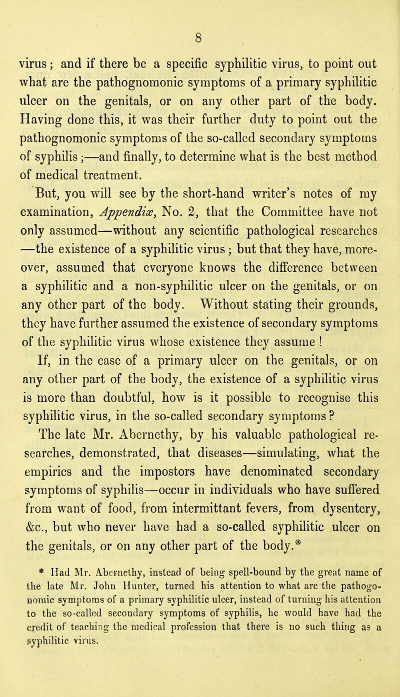 virus; and if there be a specific syphilitic virus, to point out what are the pathognomonic symptoms of a primary syphilitic ulcer on the genitals, or on any other part of the body. Having done this, it was their further duty to point out the pathognomonic symptoms of the so-called secondary symptoms of syphilis ;—and finally, to determine what is the best method of medical treatment. But, you will see by the short-hand writer's notes of my examination, Appendix, No. 2, that the Committee have not only assumed—without any scientific pathological researches —the existence of a syphilitic virus ; but that they have, more- over, assumed that everyone knows the difference between a syphilitic and a non-syphilitic ulcer on the genitals, or on any other part of the body. Without stating their grounds, they have further assumed the existence of secondary symptoms of the syphilitic virus whose existence they assume ! If, in the case of a primary ulcer on the genitals, or on any other part of the body, the existence of a syphilitic virus is more than doubtful, how is it possible to recognise this syphilitic virus, in the so-called secondary symptoms ? The late Mr. Abernethy, by his valuable pathological re- searches, demonstrated, that diseases—simulating, what the empirics and the impostors have denominated secondary symptoms of syphilis—occur in individuals who have suffered from want of food, from intermittant fevers, from dysentery, &c., but who never have had a so-called syphilitic ulcer on the genitals, or on any other part of the body.* * Mad Mr. Abernethy, instead of being spell-bound by the great name of the late Mr. John Hunter, turned his attention to what are the pathogo- nouiic symptoms of a primary syphilitic ulcer, instead of turning his attention to the so-called secondary symptoms of syphilis, he would have had the credit of teaching the medical profession that there is no such thing as a syphilitic virus.